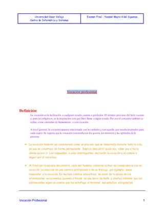 Universidad Cesar Vallejo
Centro de Informática y Sistemas
Examen Final - Yesebel Mayra Vidal Siguenza
Vocación Profesional 1
Vocación profesional
Definición:
La vocación es la inclinación a cualquier estado,carrera o profesión. El término proviene del latín vocatio
y, para los religiosos, es la inspiración con que Dios llama a algún estado.Por eso el concepto también se
utiliza como sinónimo de llamamiento o convocación.
A nivel general, la vocación aparece relacionada con los anhelos y con aquello que resulta inspirador para
cada sujeto.Se supone que la vocación concuerda con los gustos,los intereses y las aptitudes de la
persona.
➔ La vocación también es considerada como un proceso que se desarrolla durante toda la vida,
ya que se construye de forma permanente. Implica descubrir quién soy, cómo soy y hacia
dónde quiero ir. Las respuestas a esos interrogantes marcarán la vocación y el camino a
seguir por el individuo.
➔ Al finalizar la escuela secundaria, cada ser humano comienza actuar en consecuencia con su
vocación. La elección de una carrera profesional o de un trabajo, por ejemplo, suele
responder a la vocación. En muchos centros educativos, se valen de la ayuda de los
orientadores vocacionales, quienes a través de una serie de tests y charlas intentan que los
adolescentes sigan un camino que los satisfaga al terminar sus estudios obligatorios.
 