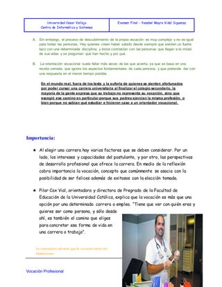 Universidad Cesar Vallejo
Centro de Informática y Sistemas
Examen Final - Yesebel Mayra Vidal Siguenza
Vocación Profesional 1
A. Sin embargo, el proceso de descubrimiento de la propia vocación es muy complejo y no es igual
para todas las personas. Hay quienes creen haber sabido desde siempre que sienten un fuerte
lazo con una determinada disciplina, y éstos contrastan con las personas que llegan a la mitad
de sus vidas y se preguntan qué han hecho y por qué.
B. La orientación vocacional suele fallar más veces de las que acierta, ya que se basa en una
receta cerrada, que ignora los aspectos fundamentales de cada persona, y que pretende dar con
una respuesta en el menor tiempo posible.
En el mundo real, fuera de los tests y la euforia de quienes se sienten afortunados
por poder cursar una carrera universitaria al finalizar el colegio secundario, la
mayoría de la gente expresa que su trabajo no representa su vocación, sino que
escogió ese camino en particular porque sus padres ejercían la misma profesión, o
bien porque no sabían qué estudiar e hicieron caso a un orientador vocacional.
Importancia:
★ Al elegir una carrera hay varios factores que se deben considerar. Por un
lado, los intereses y capacidades del postulante, y por otro, las perspectivas
de desarrollo profesional que ofrece la carrera. En medio de la reflexión
cobra importancia la vocación, concepto que comúnmente se asocia con la
posibilidad de ser felices además de exitosos con la elección tomada.
★ Pilar Cox Vial, orientadora y directora de Pregrado de la Facultad de
Educación de la Universidad Católica, explica que la vocación es más que una
opción por una determinada carrera o empleo. “Tiene que ver con quién eres y
quieres ser como persona, y sólo desde
ahí, es también el camino que eliges
para concretar esa forma de vida en
una carrera o trabajo”.
La orientadora advierte que la vocación tiene tres
dimensiones.
 