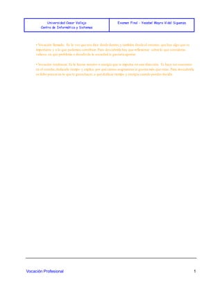 Universidad Cesar Vallejo
Centro de Informática y Sistemas
Examen Final - Yesebel Mayra Vidal Siguenza
Vocación Profesional 1
• Vocación llamado: Es la voz que nos dice desde dentro,y también desde el entorno, que hay algo que es
importante y a lo que podemos contribuir. Para descubrirla hay que reflexionar sobre lo que consideras
valioso, en qué problema o desafío de la sociedad te gustaría aportar.
• Vocación tendencia: Es la fuerza interior o energía que te impulsa en una dirección. Te hace ser constante
en el estudio,dedicarle tiempo y explica por qué ciertas asignaturas te gustan más que otras. Para descubrirla
se debe pensaren lo que te gusta hacer, a qué dedicas tiempo y energía cuando puedes decidir.
 