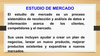 ESTUDIO DE MERCADO
El estudio de mercado es un proceso
sistemático de recolección y análisis de datos e
información acerca de los clientes,
competidores y el mercado.
Sus usos incluyen ayudar a crear un plan de
negocios, lanzar un nuevo producto, mejorar
productos existentes y expandirse a nuevos
mercados.
 