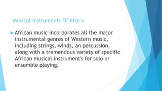 Musical Instruments Of Africa
 African music incorporates all the major
instrumental genres of Western music,
including strings, winds, an percussion,
along with a tremendous variety of specific
African musical instrument's for solo or
ensemble playing.
 