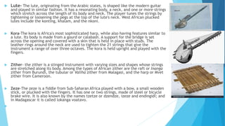  Lute- The lute, originating from the Arabic states, is shaped like the modern guitar
and played in similar fashion. It has a resonating body, a neck, and one or more strings
which stretch across the length of its body and neck. The player tunes the strings by
tightening or loosening the pegs at the top of the lute's neck. West African plucked
lutes include the konting, khalam, and the nkoni.
 Kora-The kora is Africa's most sophisticated harp, while also having features similar to
a lute. Its body is made from a gourd or calabash. A support for the bridge is set
across the opening and covered with a skin that is held in place with studs. The
leather rings around the neck are used to tighten the 21 strings that give the
instrument a range of over three octaves. The kora is held upright and played with the
fingers.
 Zither- the zither is a stinged instrument with varying sizes and shapes whose strings
are stretched along its body. Among the types of African zither are the raft or Inanga
zither from Burundi, the tubular or Valiha zither from Malagasi, and the harp or Mvet
zither from Cameroon.
 Zeze-The zeze is a fiddle from Sub-Saharan Africa played with a bow, a small wooden
stick, or plucked with the fingers. It has one or two strings, made of steel or bicycle
brake wire. It is also known by the names tzetze or dzendze, izeze and endingidi; and
in Madagascar it is called lokanga voatavo.

 