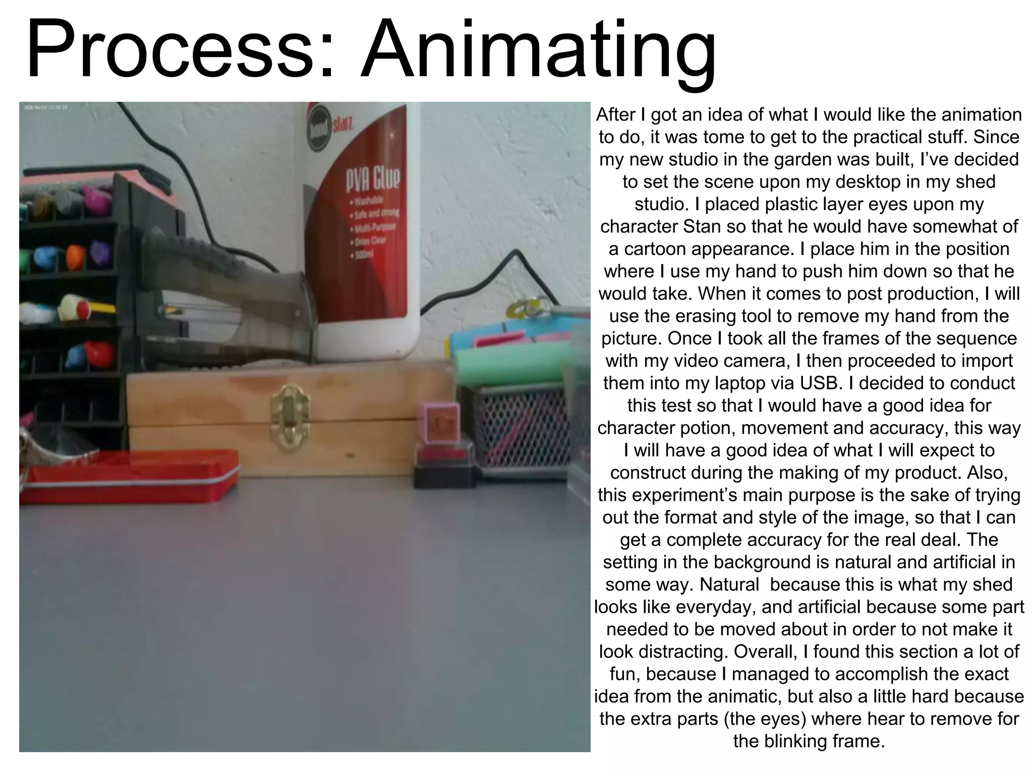 Process: Animating
After I got an idea of what I would like the animation
to do, it was tome to get to the practical stuff. Since
my new studio in the garden was built, I’ve decided
to set the scene upon my desktop in my shed
studio. I placed plastic layer eyes upon my
character Stan so that he would have somewhat of
a cartoon appearance. I place him in the position
where I use my hand to push him down so that he
would take. When it comes to post production, I will
use the erasing tool to remove my hand from the
picture. Once I took all the frames of the sequence
with my video camera, I then proceeded to import
them into my laptop via USB. I decided to conduct
this test so that I would have a good idea for
character potion, movement and accuracy, this way
I will have a good idea of what I will expect to
construct during the making of my product. Also,
this experiment’s main purpose is the sake of trying
out the format and style of the image, so that I can
get a complete accuracy for the real deal. The
setting in the background is natural and artificial in
some way. Natural because this is what my shed
looks like everyday, and artificial because some part
needed to be moved about in order to not make it
look distracting. Overall, I found this section a lot of
fun, because I managed to accomplish the exact
idea from the animatic, but also a little hard because
the extra parts (the eyes) where hear to remove for
the blinking frame.
 