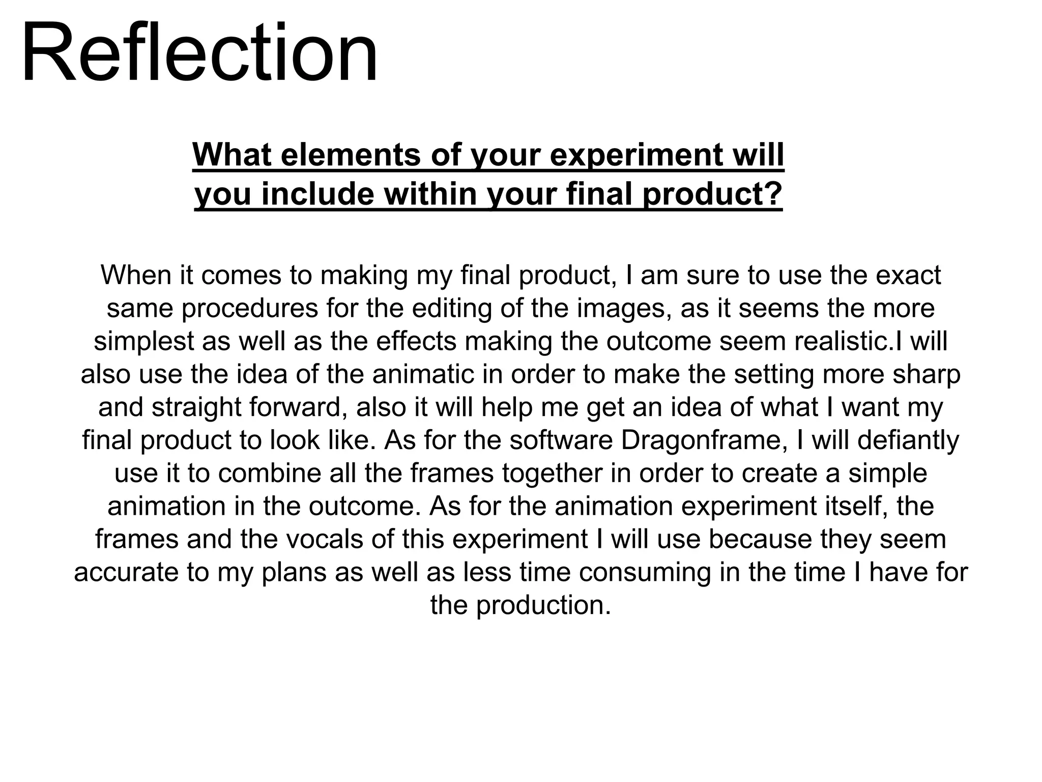 Reflection
What elements of your experiment will
you include within your final product?
When it comes to making my final product, I am sure to use the exact
same procedures for the editing of the images, as it seems the more
simplest as well as the effects making the outcome seem realistic.I will
also use the idea of the animatic in order to make the setting more sharp
and straight forward, also it will help me get an idea of what I want my
final product to look like. As for the software Dragonframe, I will defiantly
use it to combine all the frames together in order to create a simple
animation in the outcome. As for the animation experiment itself, the
frames and the vocals of this experiment I will use because they seem
accurate to my plans as well as less time consuming in the time I have for
the production.
 