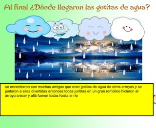 se encontraron con muchas amigas que eran gotitas de agua de otros arroyos y se
juntaron a ellas divertidas entonces todas juntitas en un gran remolino hicieron al
arroyo crecer y allá fueron todas hasta el río
 