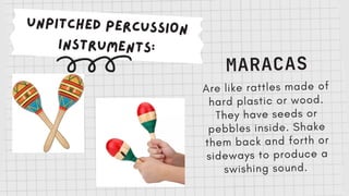 UNPITCHED PERCUSSION
INSTRUMENTS:
MARACAS
Are like rattles made of
hard plastic or wood.
They have seeds or
pebbles inside. Shake
them back and forth or
sideways to produce a
swishing sound.
 