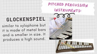 PITCHED PERCUSSION
INSTRUMENTS:
GLOCKENSPIEL
similar to xylophone but
it is made of metal bars
and is smaller in size. It
produces a high sound.
 