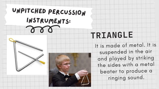 UNPITCHED PERCUSSION
INSTRUMENTS:
TRIANGLE
It is made of metal. It is
suspended in the air
and played by striking
the sides with a metal
beater to produce a
ringing sound.
 