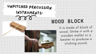 UNPITCHED PERCUSSION
INSTRUMENTS:
WOOD BLOCK
It is made of block of
wood. Strike it with a
wooden mallet or a
beater to produce a
clicking sound.
 