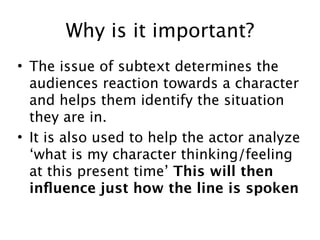 Why is it important?
• The issue of subtext determines the
  audiences reaction towards a character
  and helps them identify the situation
  they are in.
• It is also used to help the actor analyze
  ‘what is my character thinking/feeling
  at this present time’ This will then
  inﬂuence just how the line is spoken
 