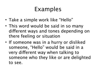 Examples
• Take a simple work like “Hello”
• This word would be said in so many
  different ways and tones depending on
  there feeling or situation
• If someone was in a hurry or disliked
  someone, “Hello” would be said in a
  very different way when talking to
  someone who they like or are delighted
  to see.
 