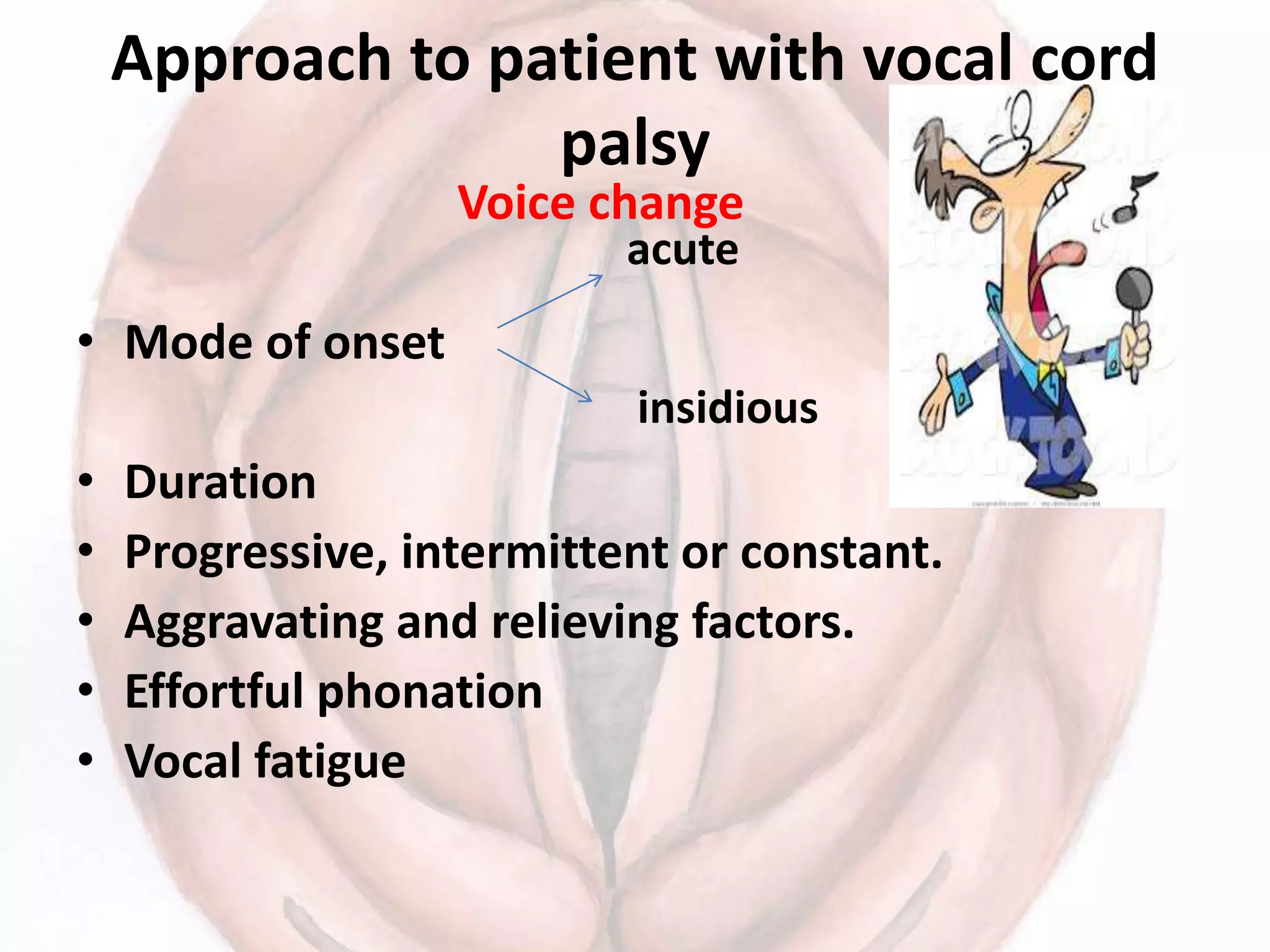 Approach to patient with vocal cord
palsy
Voice change
• Mode of onset
• Duration
• Progressive, intermittent or constant.
• Aggravating and relieving factors.
• Effortful phonation
• Vocal fatigue
acute
insidious
 