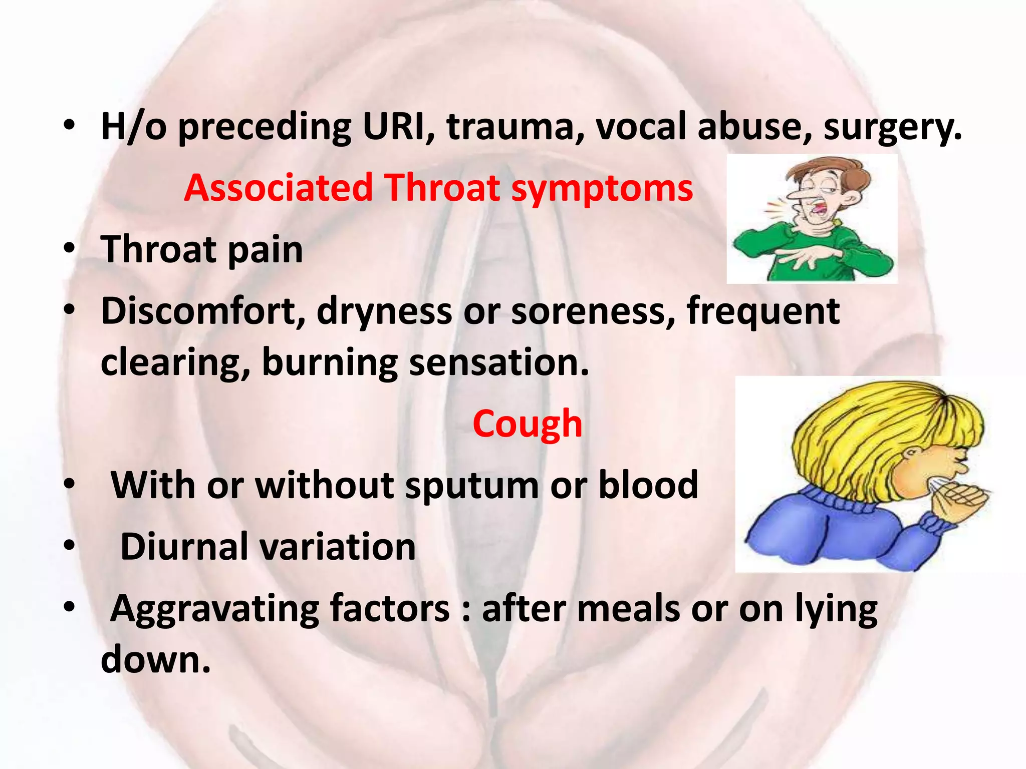 • H/o preceding URI, trauma, vocal abuse, surgery.
Associated Throat symptoms
• Throat pain
• Discomfort, dryness or soreness, frequent
clearing, burning sensation.
Cough
• With or without sputum or blood
• Diurnal variation
• Aggravating factors : after meals or on lying
down.
 