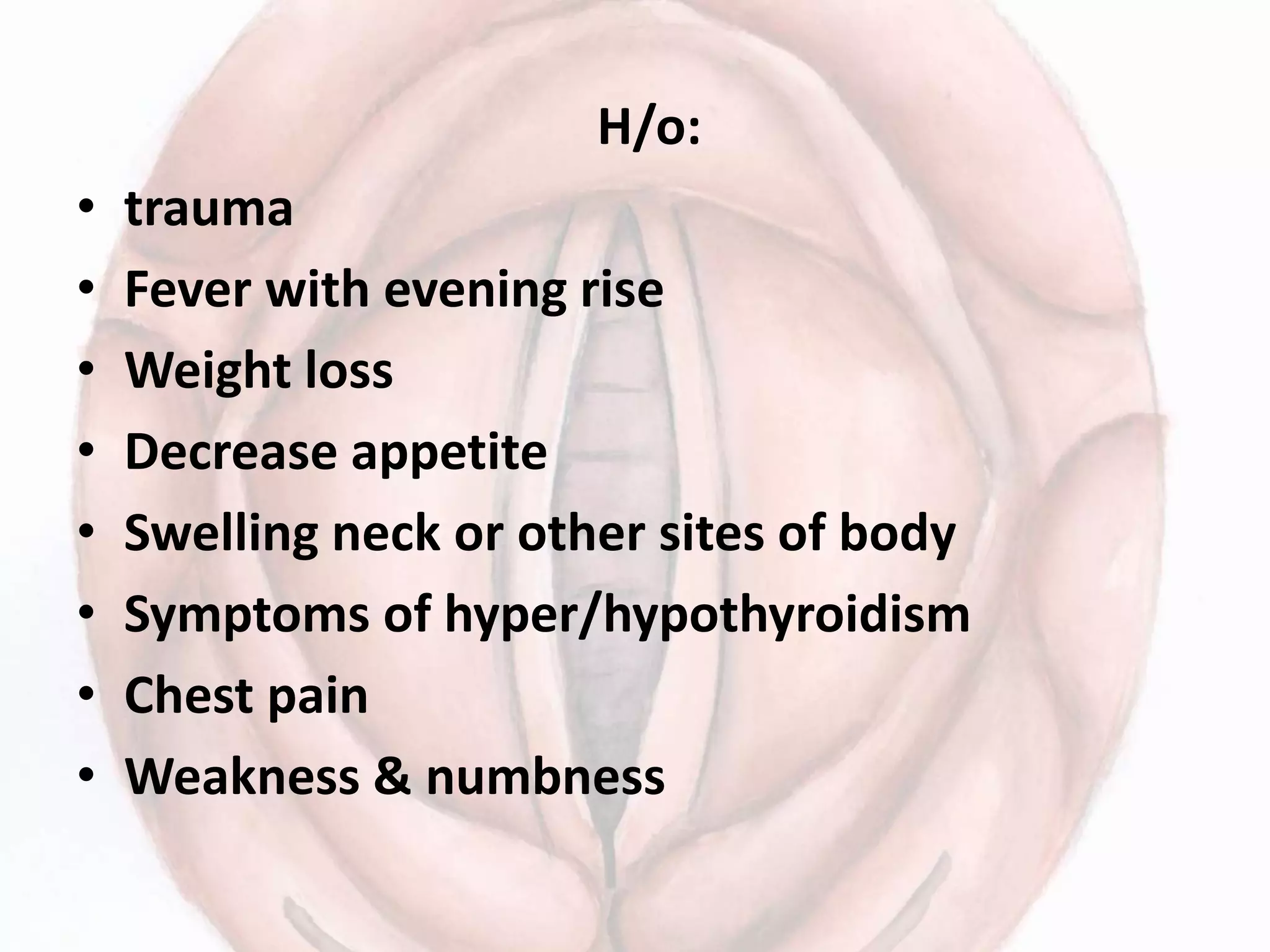 H/o:
• trauma
• Fever with evening rise
• Weight loss
• Decrease appetite
• Swelling neck or other sites of body
• Symptoms of hyper/hypothyroidism
• Chest pain
• Weakness & numbness
 