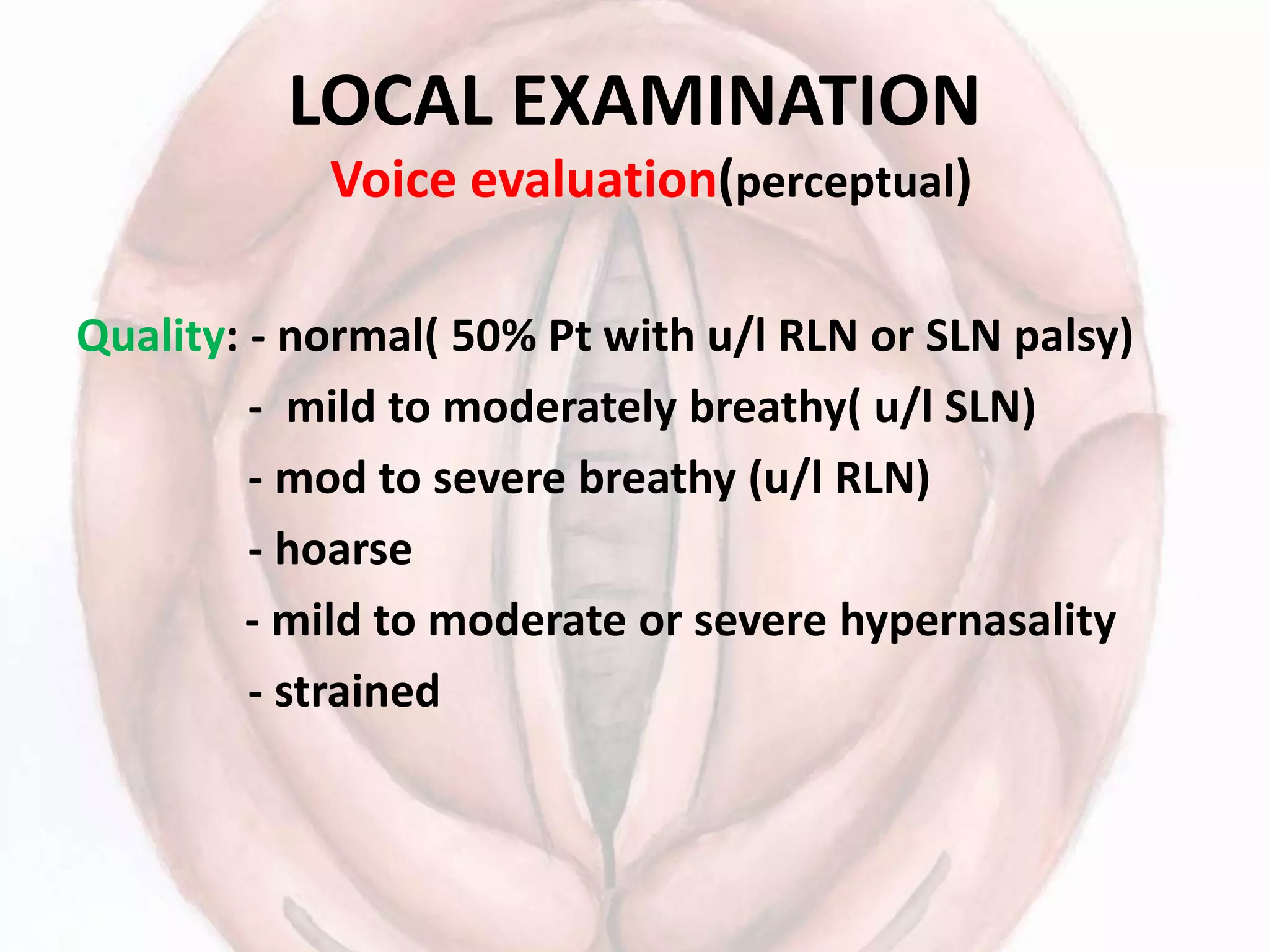 LOCAL EXAMINATION
Voice evaluation(perceptual)
Quality: - normal( 50% Pt with u/l RLN or SLN palsy)
- mild to moderately breathy( u/l SLN)
- mod to severe breathy (u/l RLN)
- hoarse
- mild to moderate or severe hypernasality
- strained
 