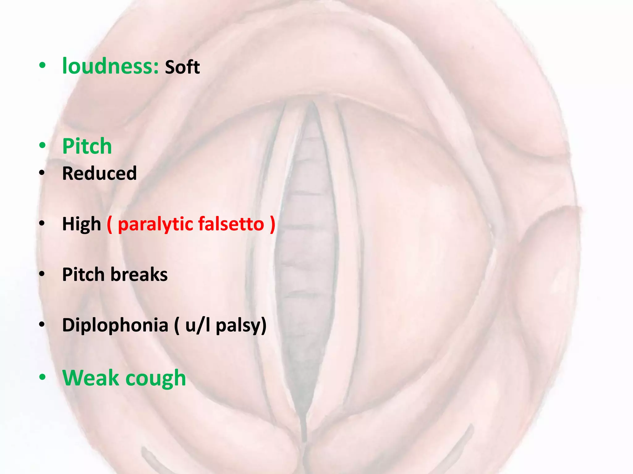• loudness: Soft
• Pitch
• Reduced
• High ( paralytic falsetto )
• Pitch breaks
• Diplophonia ( u/l palsy)
• Weak cough
 