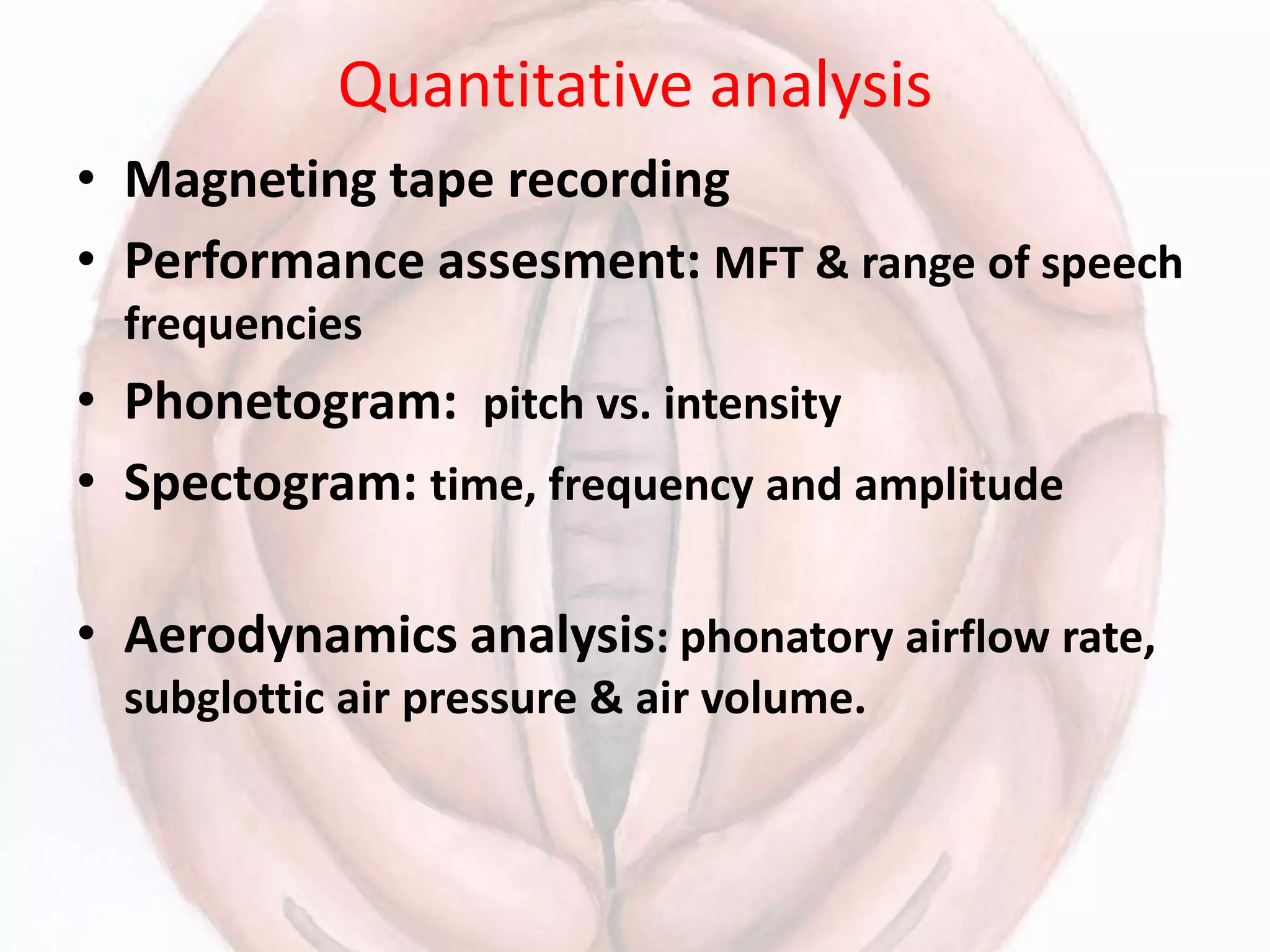 Quantitative analysis
• Magneting tape recording
• Performance assesment: MFT & range of speech
frequencies
• Phonetogram: pitch vs. intensity
• Spectogram: time, frequency and amplitude
• Aerodynamics analysis: phonatory airflow rate,
subglottic air pressure & air volume.
 