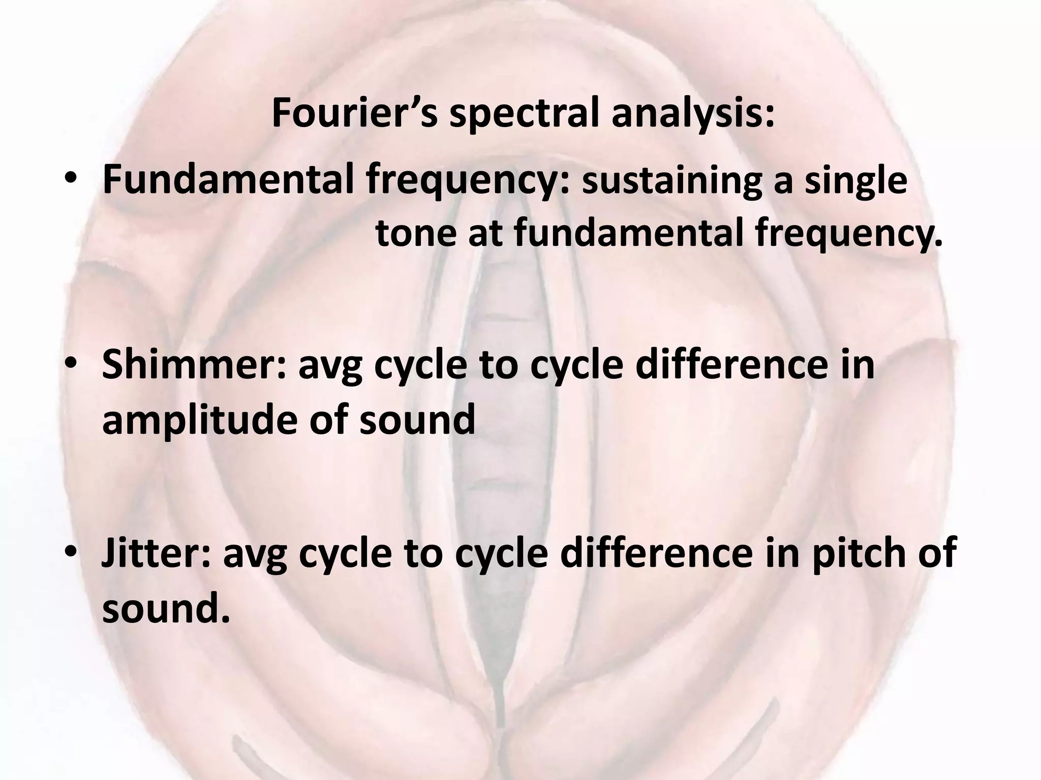 Fourier’s spectral analysis:
• Fundamental frequency: sustaining a single
tone at fundamental frequency.
• Shimmer: avg cycle to cycle difference in
amplitude of sound
• Jitter: avg cycle to cycle difference in pitch of
sound.
 