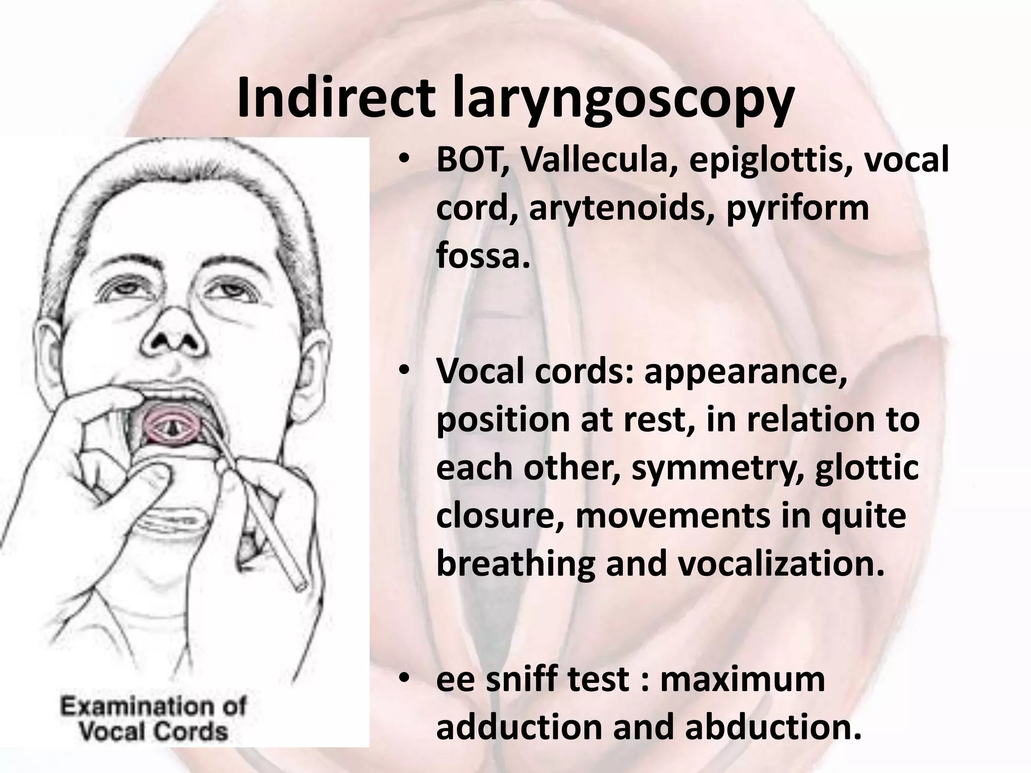 Indirect laryngoscopy
• BOT, Vallecula, epiglottis, vocal
cord, arytenoids, pyriform
fossa.
• Vocal cords: appearance,
position at rest, in relation to
each other, symmetry, glottic
closure, movements in quite
breathing and vocalization.
• ee sniff test : maximum
adduction and abduction.
 