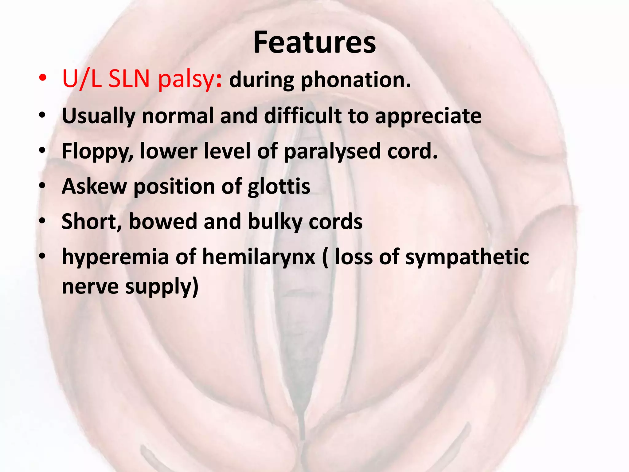 Features
• U/L SLN palsy: during phonation.
• Usually normal and difficult to appreciate
• Floppy, lower level of paralysed cord.
• Askew position of glottis
• Short, bowed and bulky cords
• hyperemia of hemilarynx ( loss of sympathetic
nerve supply)
 