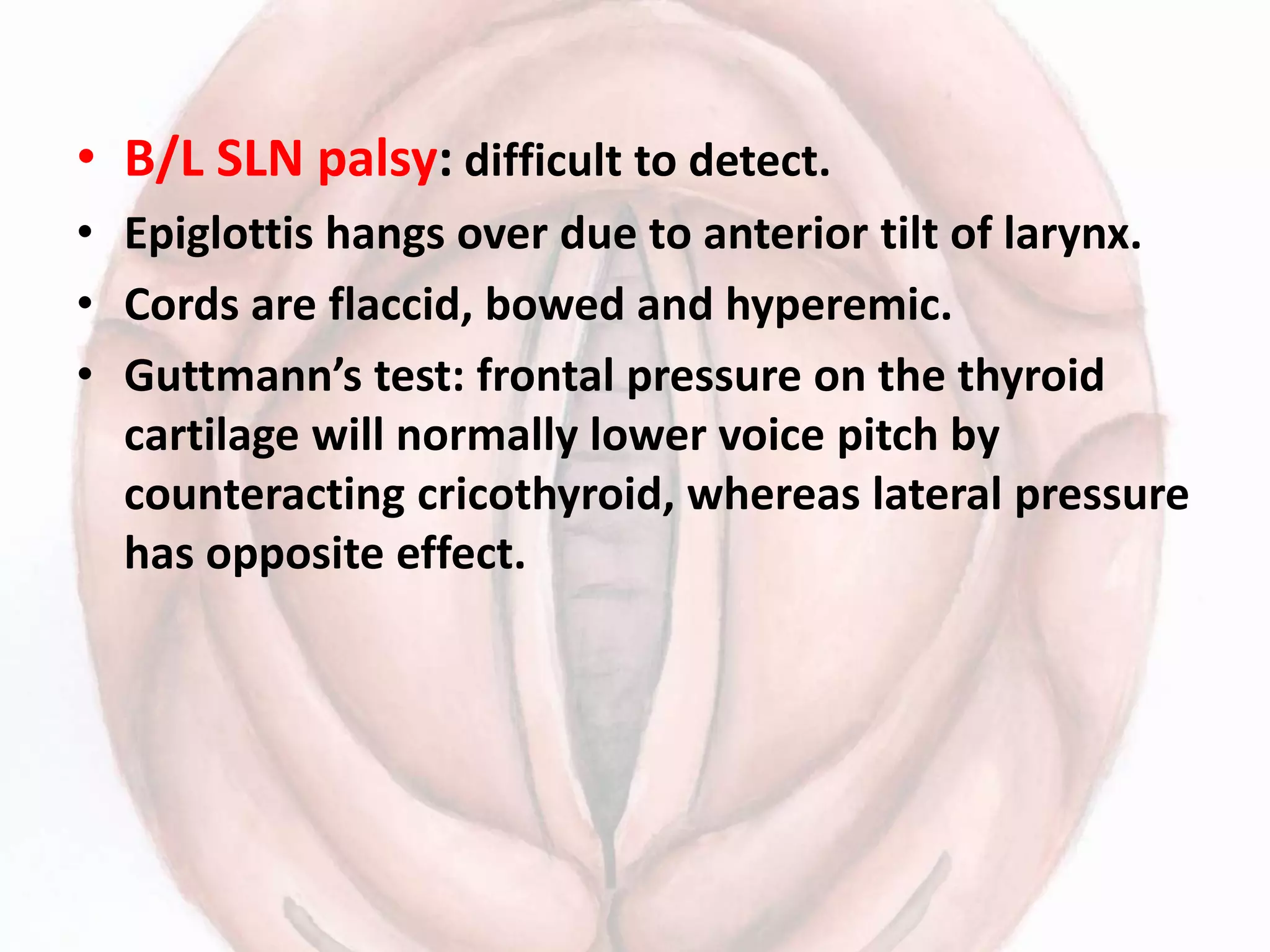 • B/L SLN palsy: difficult to detect.
• Epiglottis hangs over due to anterior tilt of larynx.
• Cords are flaccid, bowed and hyperemic.
• Guttmann’s test: frontal pressure on the thyroid
cartilage will normally lower voice pitch by
counteracting cricothyroid, whereas lateral pressure
has opposite effect.
 