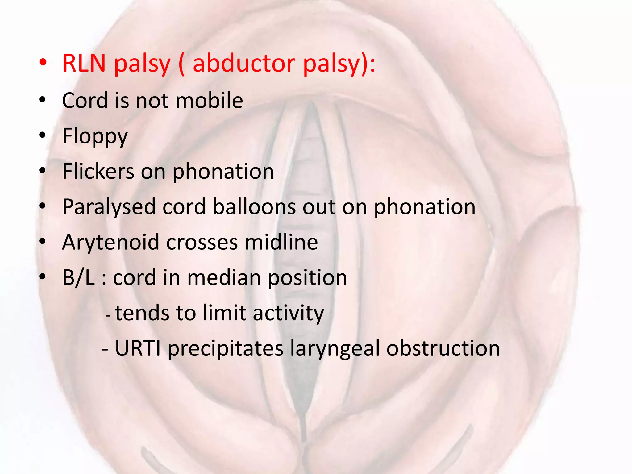 • RLN palsy ( abductor palsy):
• Cord is not mobile
• Floppy
• Flickers on phonation
• Paralysed cord balloons out on phonation
• Arytenoid crosses midline
• B/L : cord in median position
- tends to limit activity
- URTI precipitates laryngeal obstruction
 