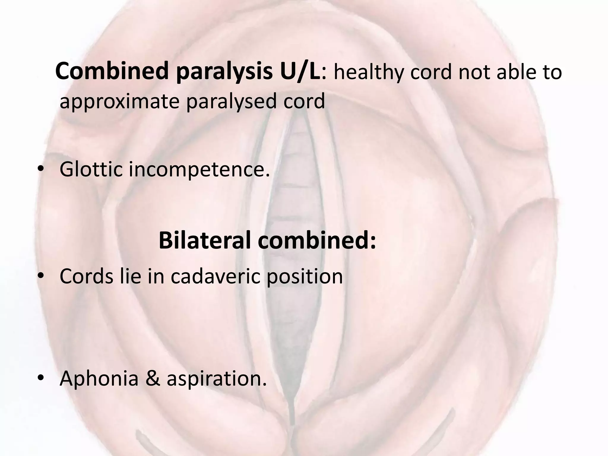 Combined paralysis U/L: healthy cord not able to
approximate paralysed cord
• Glottic incompetence.
Bilateral combined:
• Cords lie in cadaveric position
• Aphonia & aspiration.
 