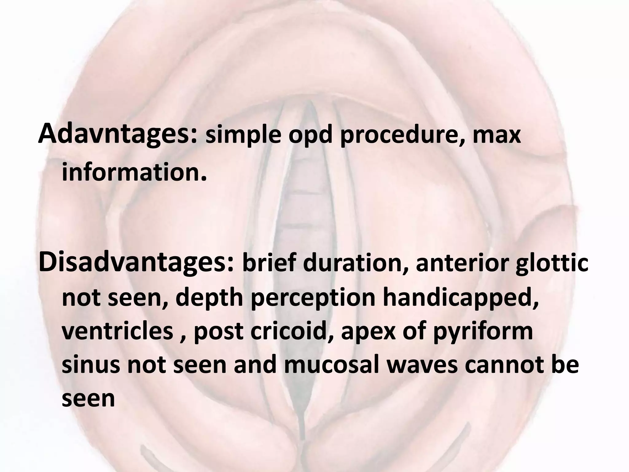 Adavntages: simple opd procedure, max
information.
Disadvantages: brief duration, anterior glottic
not seen, depth perception handicapped,
ventricles , post cricoid, apex of pyriform
sinus not seen and mucosal waves cannot be
seen
 