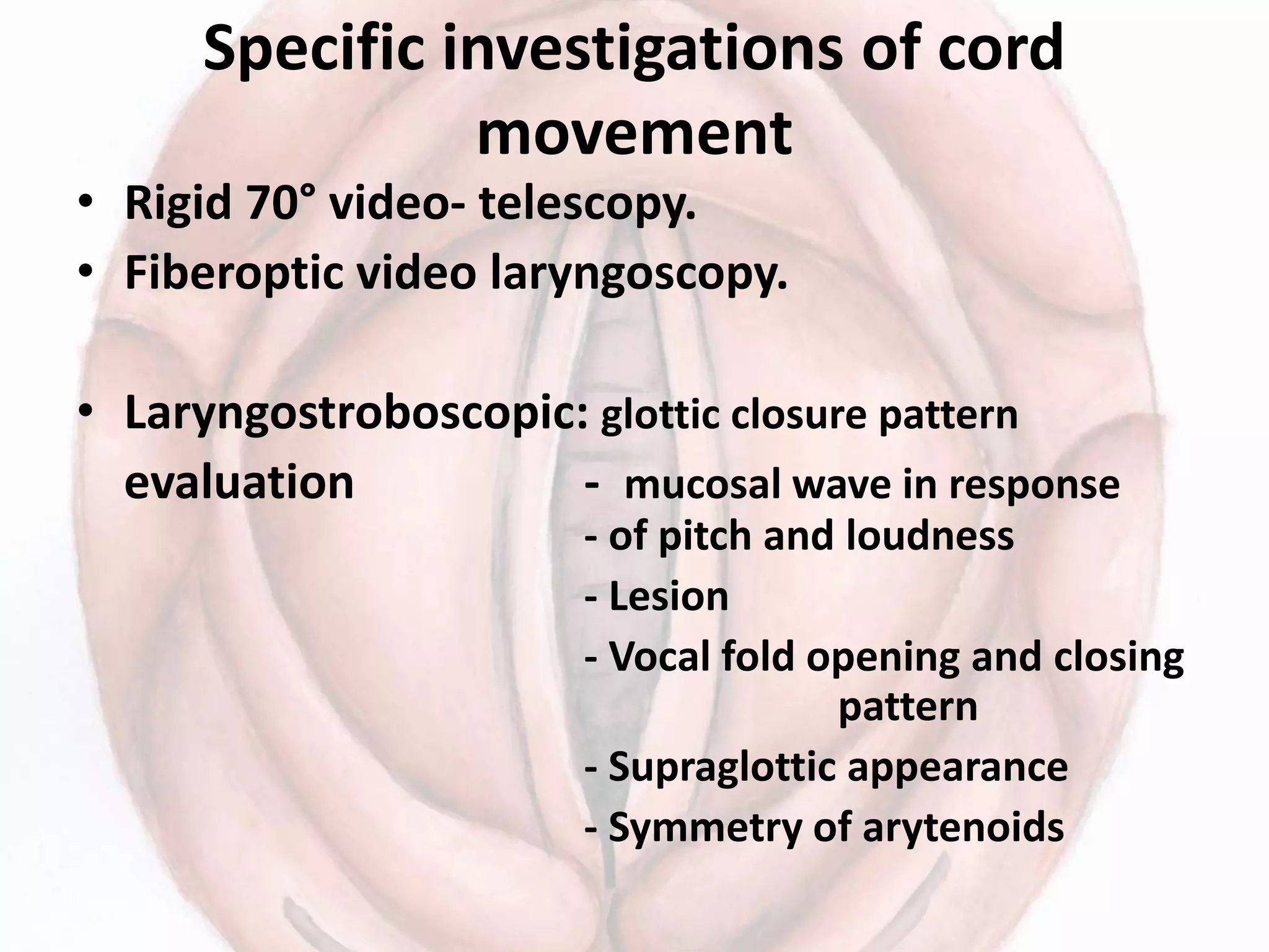 Specific investigations of cord
movement
• Rigid 70° video- telescopy.
• Fiberoptic video laryngoscopy.
• Laryngostroboscopic: glottic closure pattern
evaluation - mucosal wave in response
- of pitch and loudness
- Lesion
- Vocal fold opening and closing
pattern
- Supraglottic appearance
- Symmetry of arytenoids
 