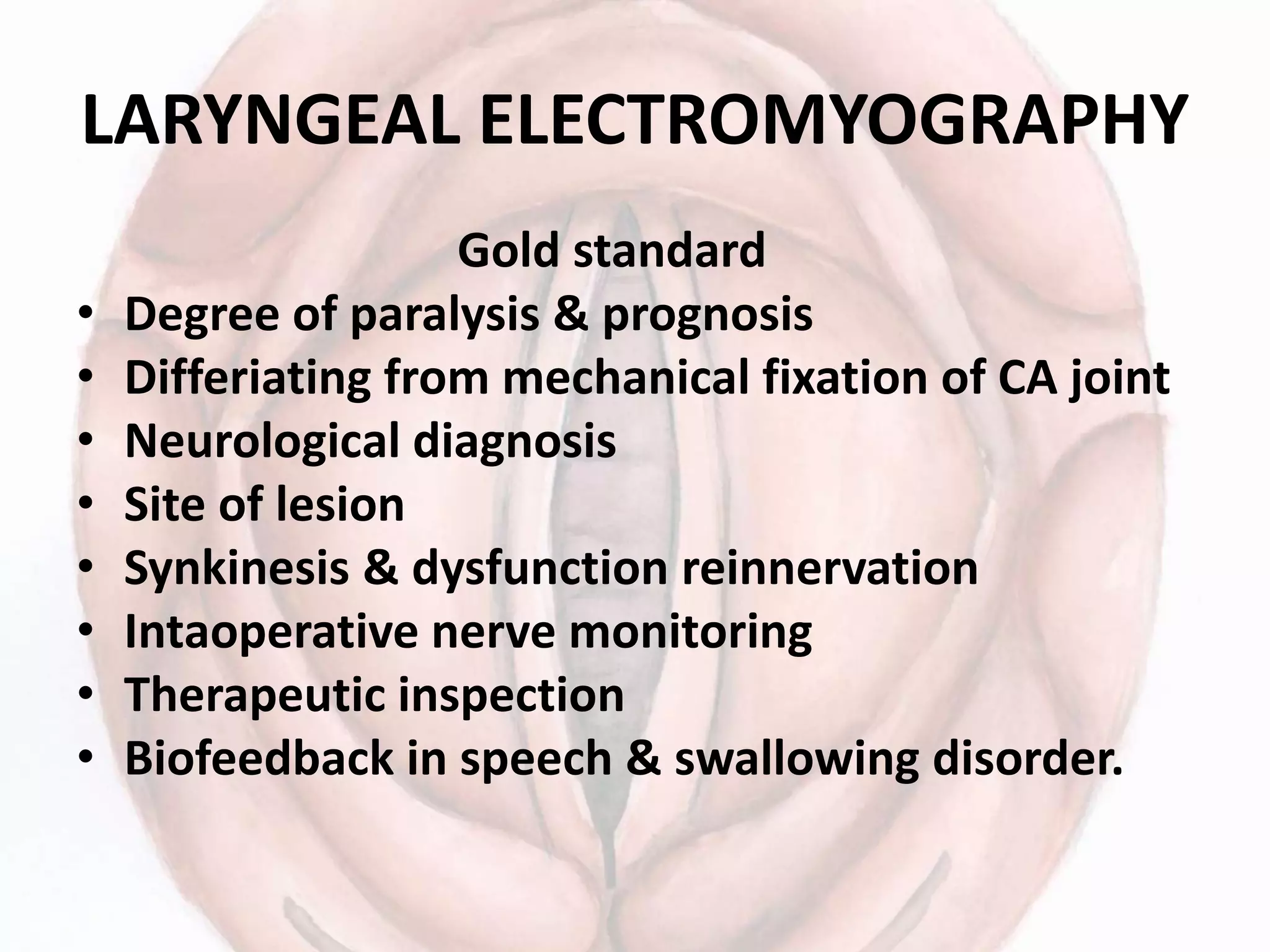 LARYNGEAL ELECTROMYOGRAPHY
Gold standard
• Degree of paralysis & prognosis
• Differiating from mechanical fixation of CA joint
• Neurological diagnosis
• Site of lesion
• Synkinesis & dysfunction reinnervation
• Intaoperative nerve monitoring
• Therapeutic inspection
• Biofeedback in speech & swallowing disorder.
 