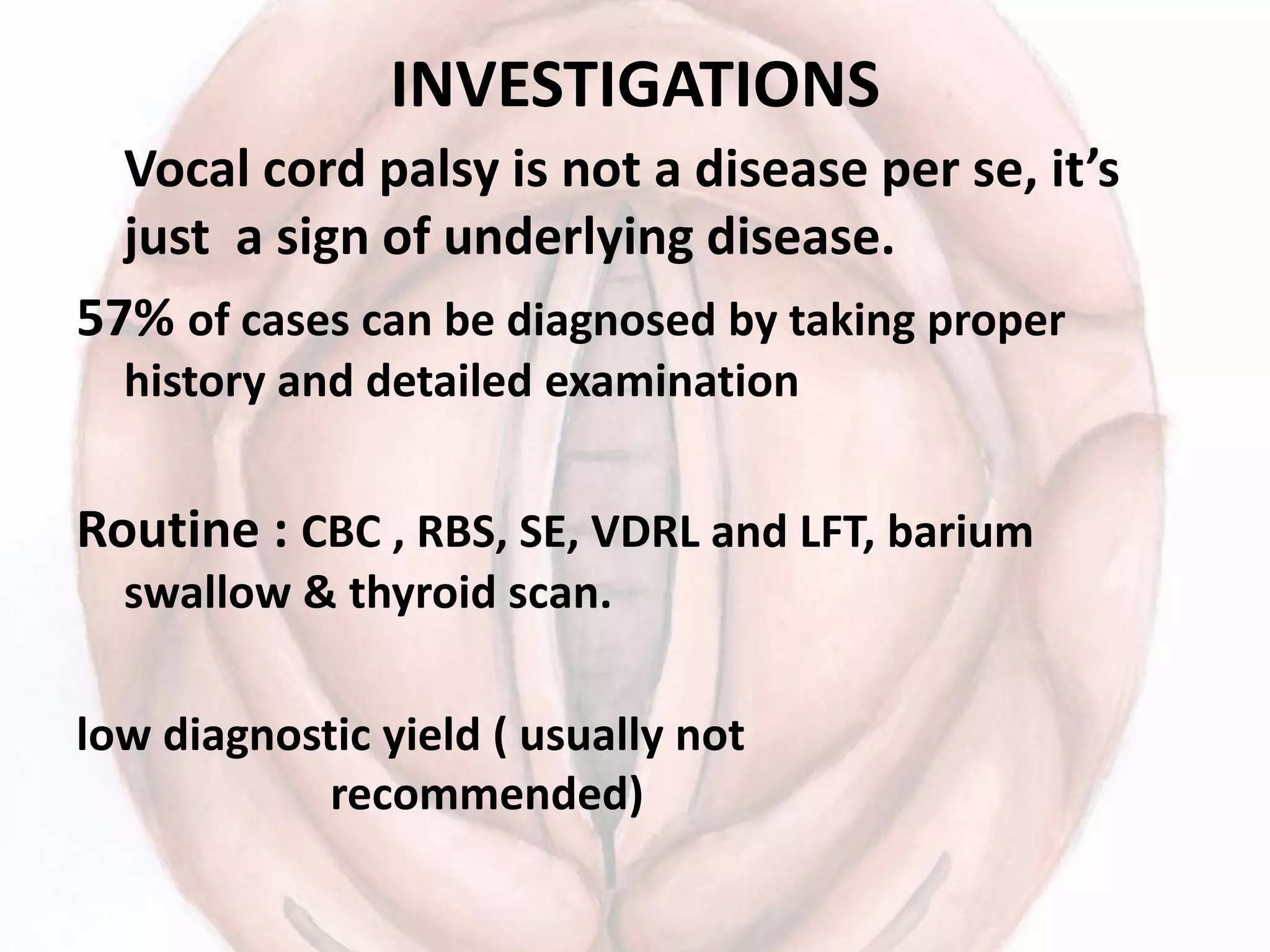 INVESTIGATIONS
Vocal cord palsy is not a disease per se, it’s
just a sign of underlying disease.
57% of cases can be diagnosed by taking proper
history and detailed examination
Routine : CBC , RBS, SE, VDRL and LFT, barium
swallow & thyroid scan.
low diagnostic yield ( usually not
recommended)
 