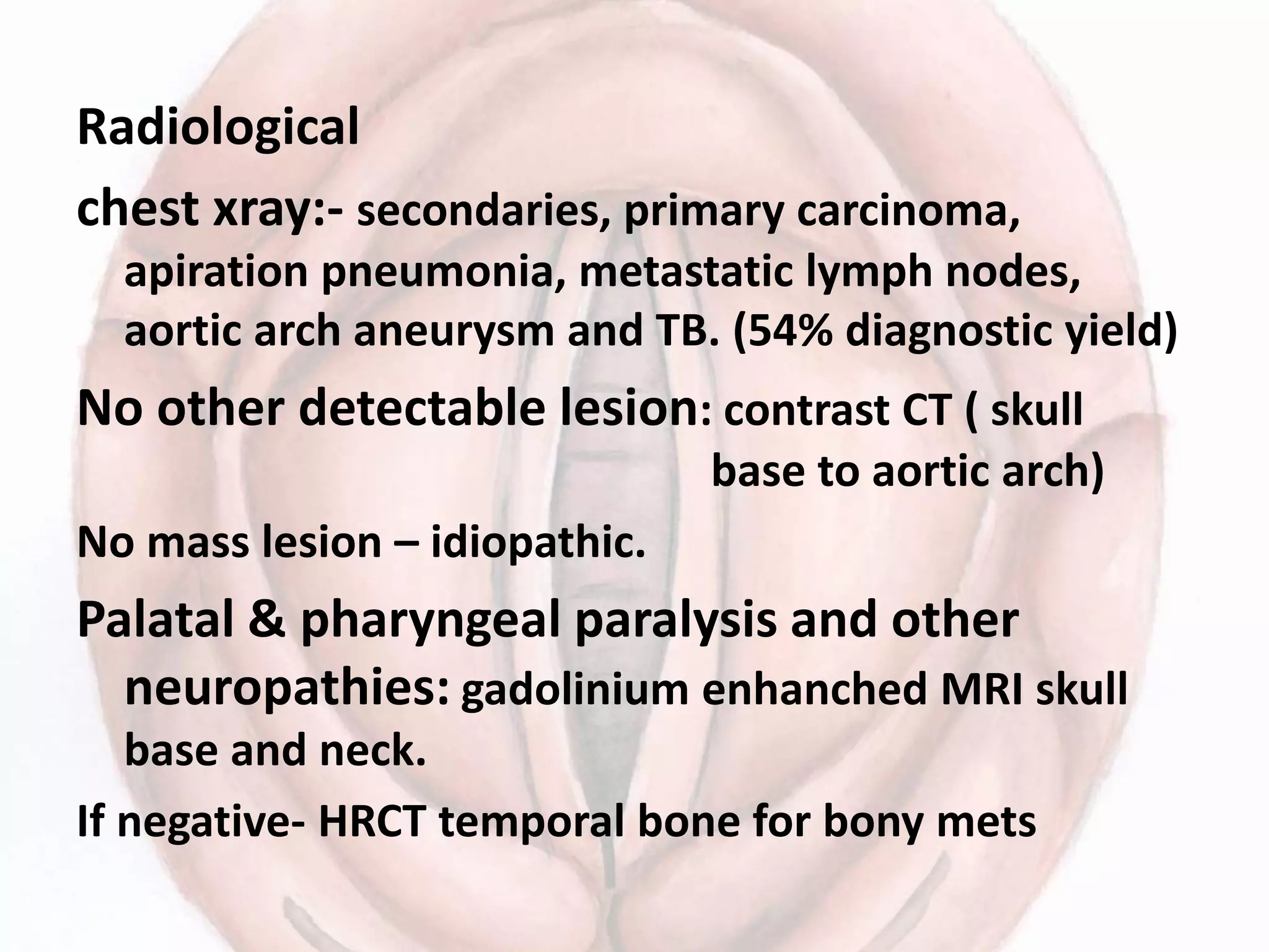 Radiological
chest xray:- secondaries, primary carcinoma,
apiration pneumonia, metastatic lymph nodes,
aortic arch aneurysm and TB. (54% diagnostic yield)
No other detectable lesion: contrast CT ( skull
base to aortic arch)
No mass lesion – idiopathic.
Palatal & pharyngeal paralysis and other
neuropathies: gadolinium enhanched MRI skull
base and neck.
If negative- HRCT temporal bone for bony mets
 