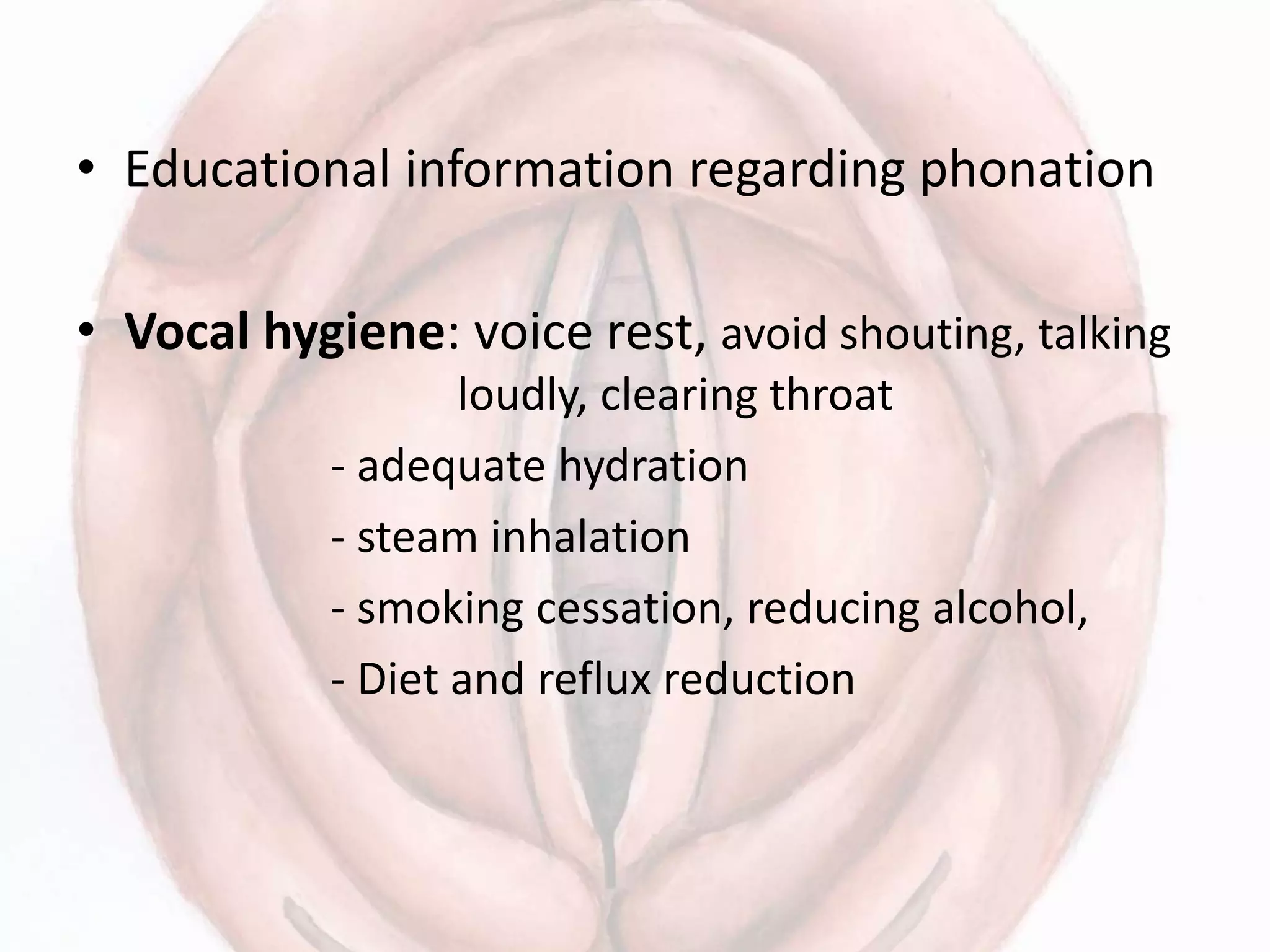 • Educational information regarding phonation
• Vocal hygiene: voice rest, avoid shouting, talking
loudly, clearing throat
- adequate hydration
- steam inhalation
- smoking cessation, reducing alcohol,
- Diet and reflux reduction
 