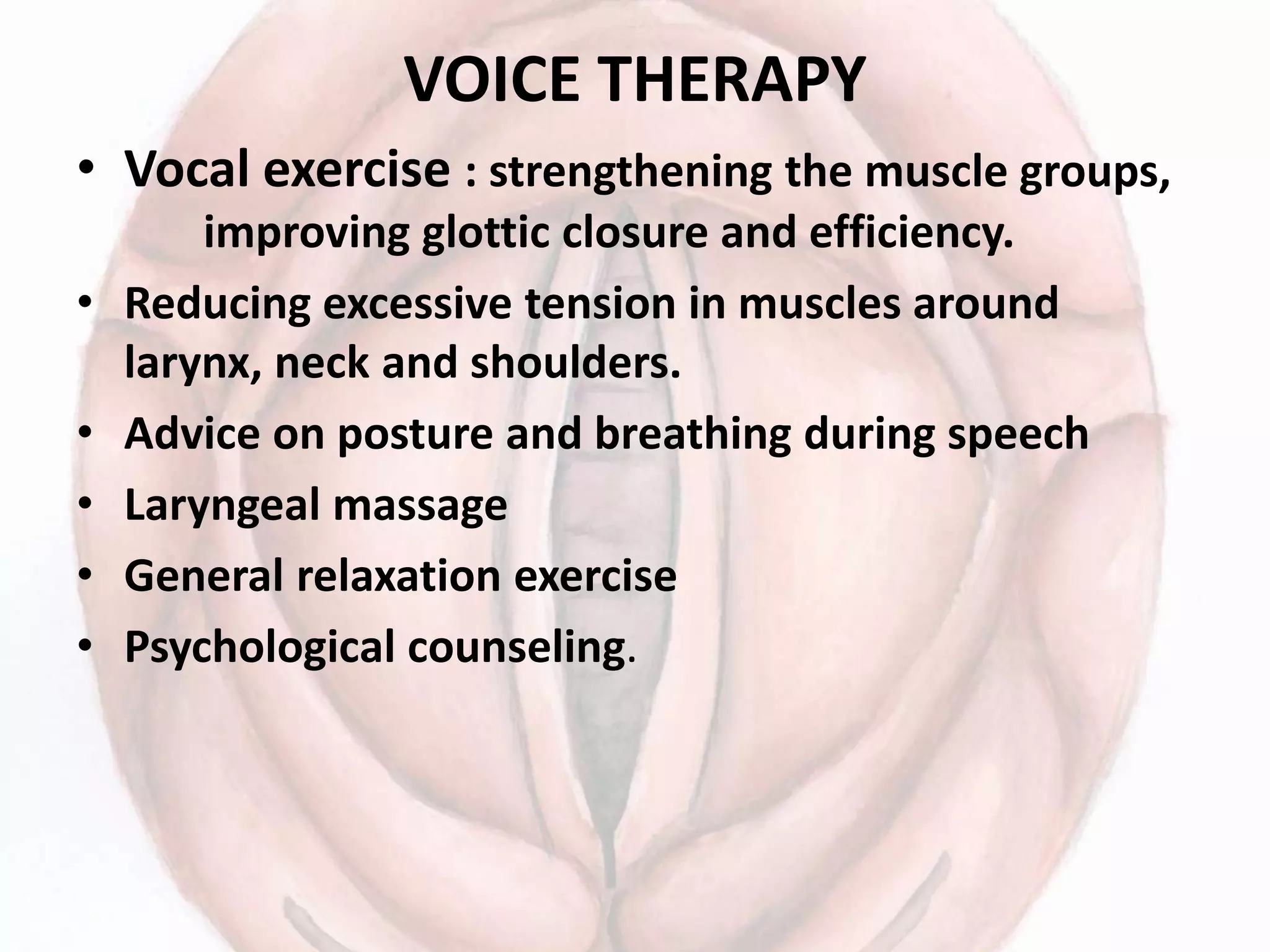 VOICE THERAPY
• Vocal exercise : strengthening the muscle groups,
improving glottic closure and efficiency.
• Reducing excessive tension in muscles around
larynx, neck and shoulders.
• Advice on posture and breathing during speech
• Laryngeal massage
• General relaxation exercise
• Psychological counseling.
 