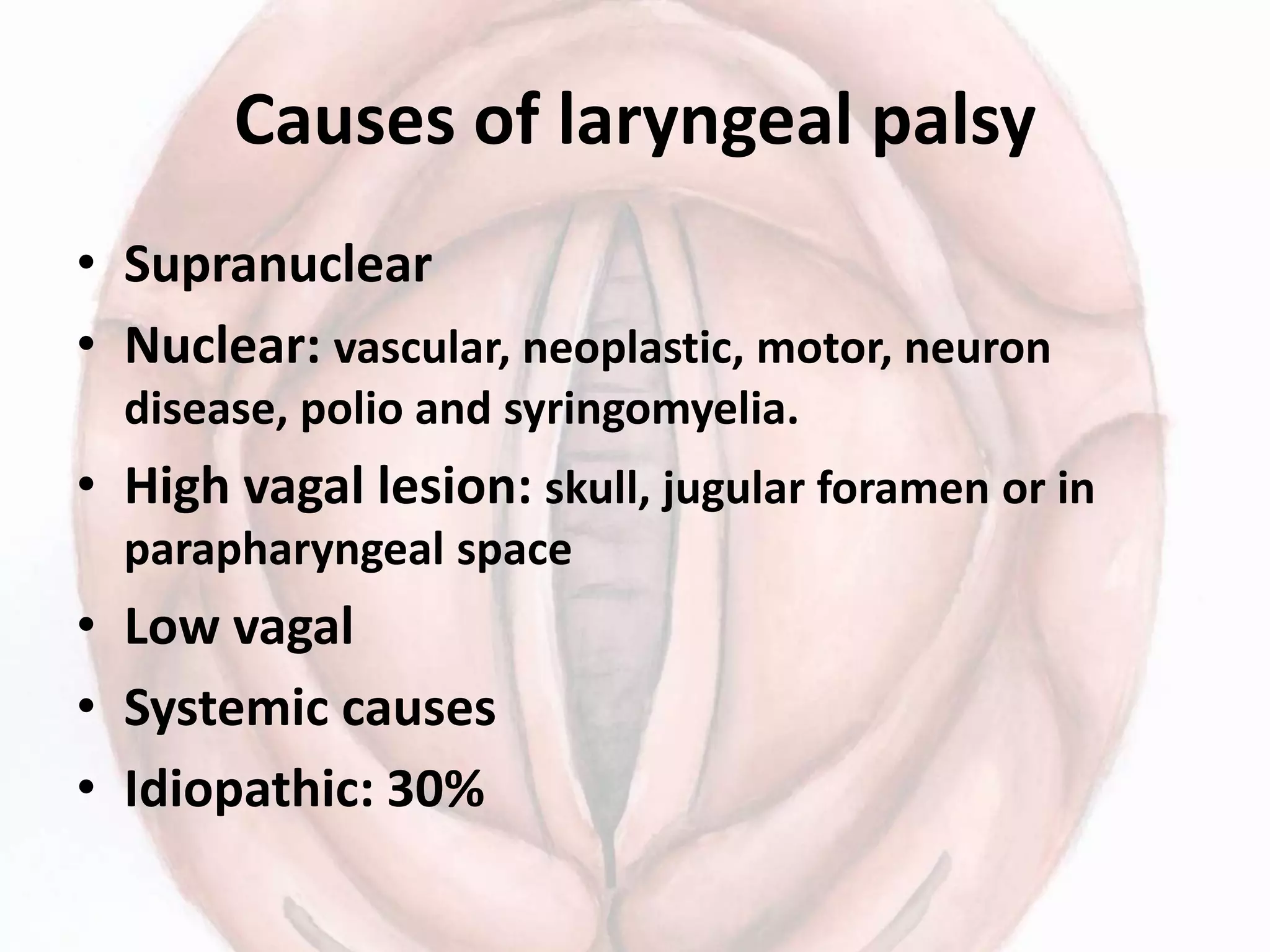 Causes of laryngeal palsy
• Supranuclear
• Nuclear: vascular, neoplastic, motor, neuron
disease, polio and syringomyelia.
• High vagal lesion: skull, jugular foramen or in
parapharyngeal space
• Low vagal
• Systemic causes
• Idiopathic: 30%
 
