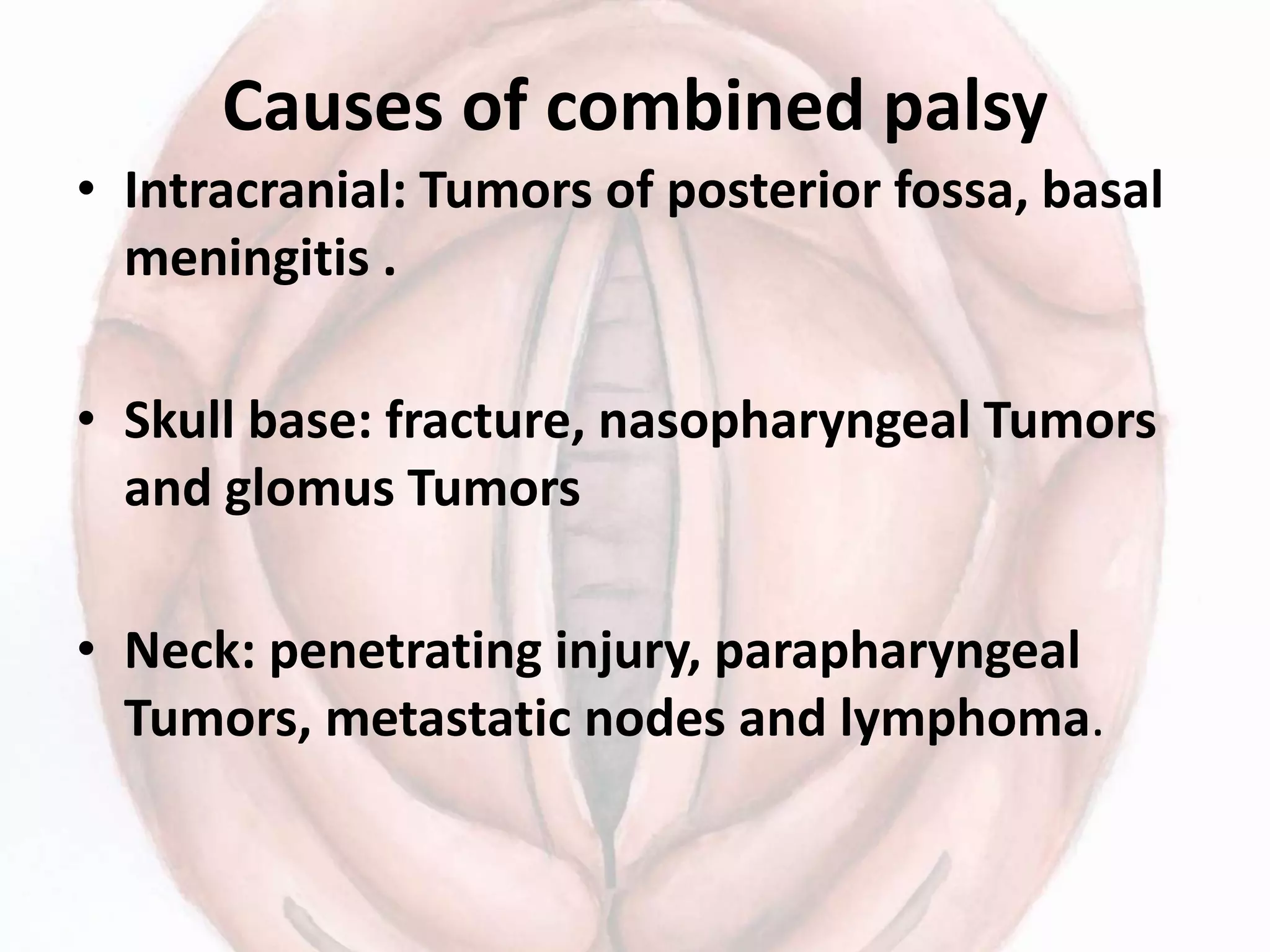 Causes of combined palsy
• Intracranial: Tumors of posterior fossa, basal
meningitis .
• Skull base: fracture, nasopharyngeal Tumors
and glomus Tumors
• Neck: penetrating injury, parapharyngeal
Tumors, metastatic nodes and lymphoma.
 