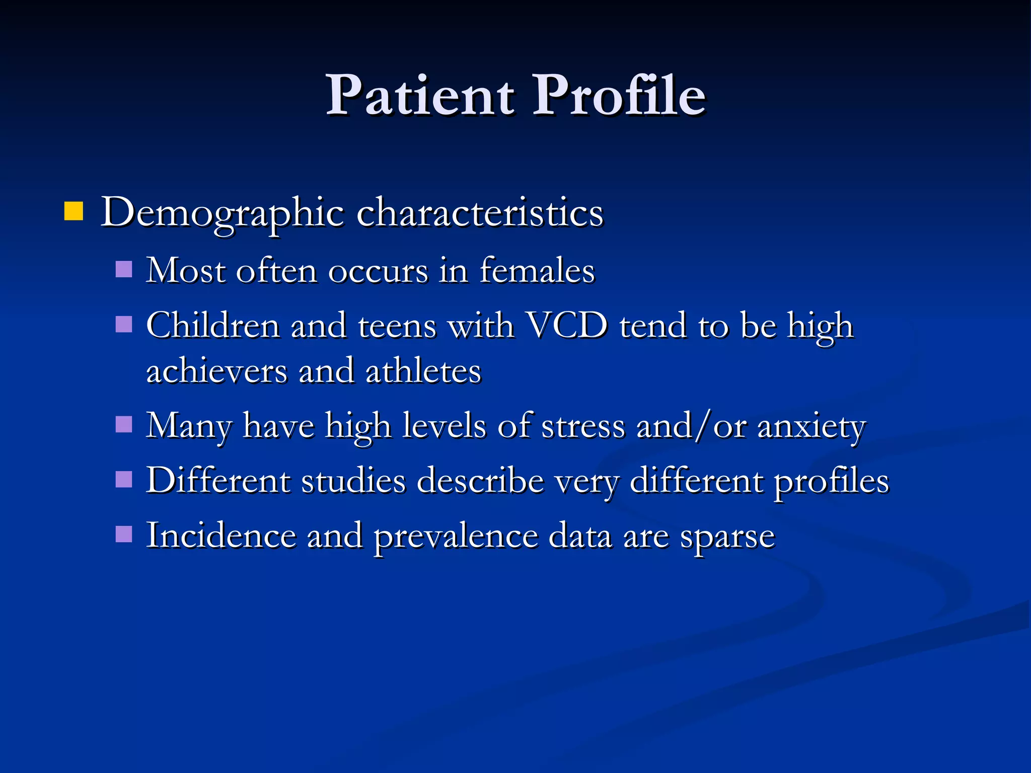 Patient Profile Demographic characteristics Most often occurs in females Children and teens with VCD tend to be high achievers and athletes Many have high levels of stress and/or anxiety Different studies describe very different profiles Incidence and prevalence data are sparse 