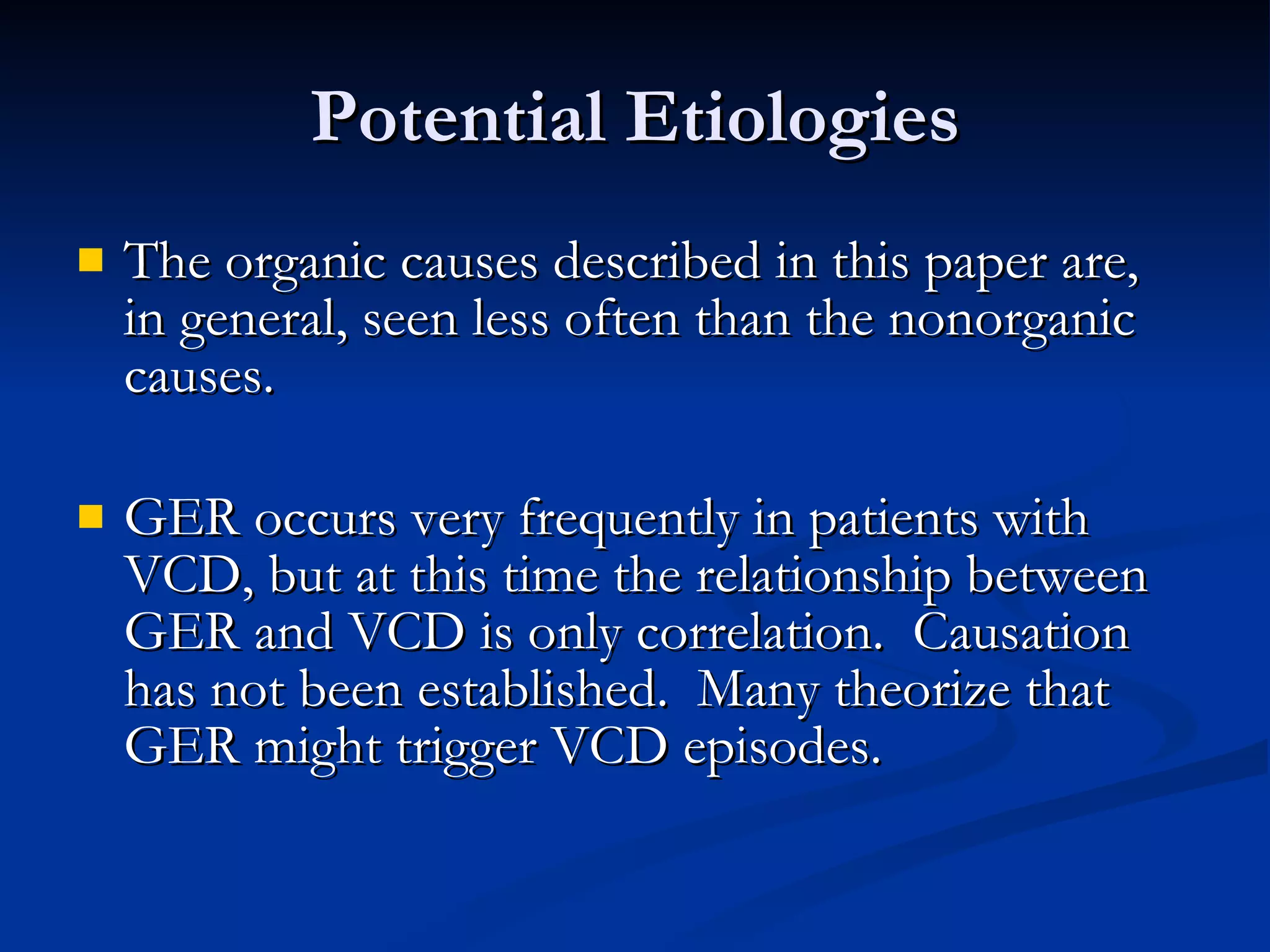 Potential Etiologies The organic causes described in this paper are, in general, seen less often than the nonorganic causes. GER occurs very frequently in patients with VCD, but at this time the relationship between GER and VCD is only correlation.  Causation has not been established.  Many theorize that GER might trigger VCD episodes. 