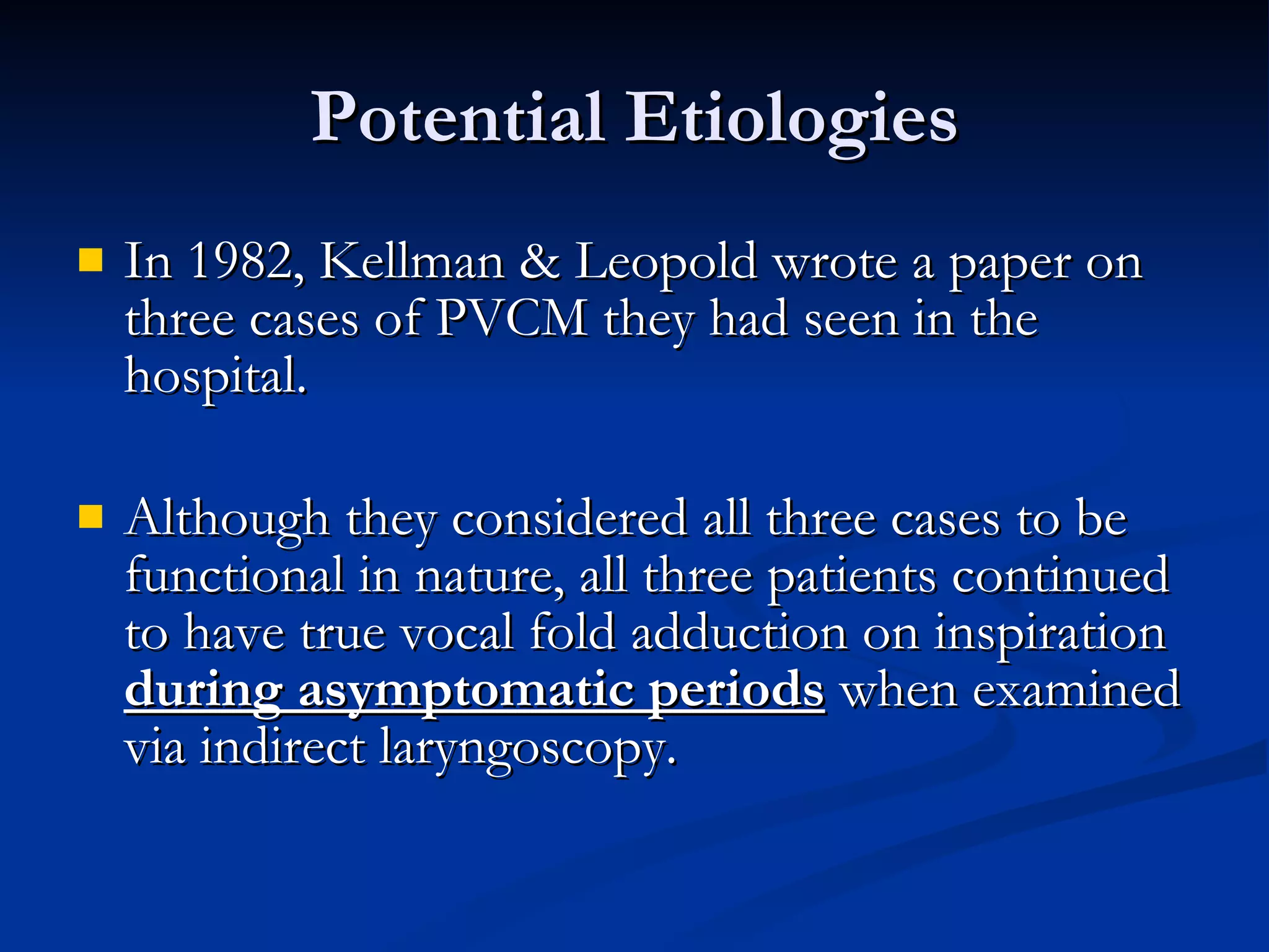 Potential Etiologies In 1982, Kellman & Leopold wrote a paper on three cases of PVCM they had seen in the hospital. Although they considered all three cases to be functional in nature, all three patients continued to have true vocal fold adduction on inspiration  during asymptomatic periods  when examined via indirect laryngoscopy. 