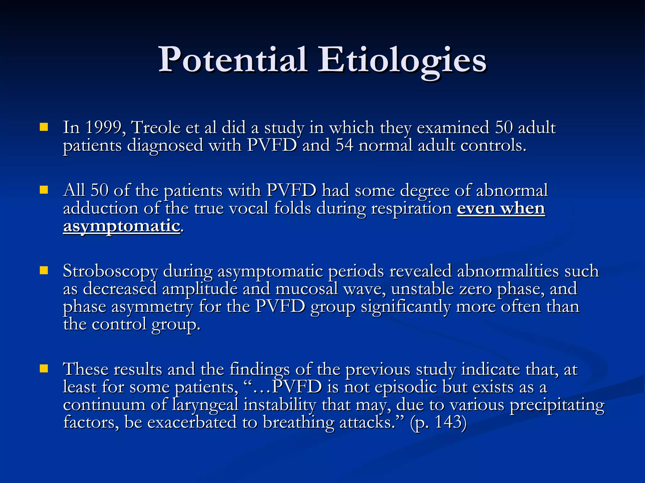 Potential Etiologies In 1999, Treole et al did a study in which they examined 50 adult patients diagnosed with PVFD and 54 normal adult controls. All 50 of the patients with PVFD had some degree of abnormal adduction of the true vocal folds during respiration  even when asymptomatic . Stroboscopy during asymptomatic periods revealed abnormalities such as decreased amplitude and mucosal wave, unstable zero phase, and phase asymmetry for the PVFD group significantly more often than the control group. These results and the findings of the previous study indicate that, at least for some patients, “…PVFD is not episodic but exists as a continuum of laryngeal instability that may, due to various precipitating factors, be exacerbated to breathing attacks.” (p. 143) 