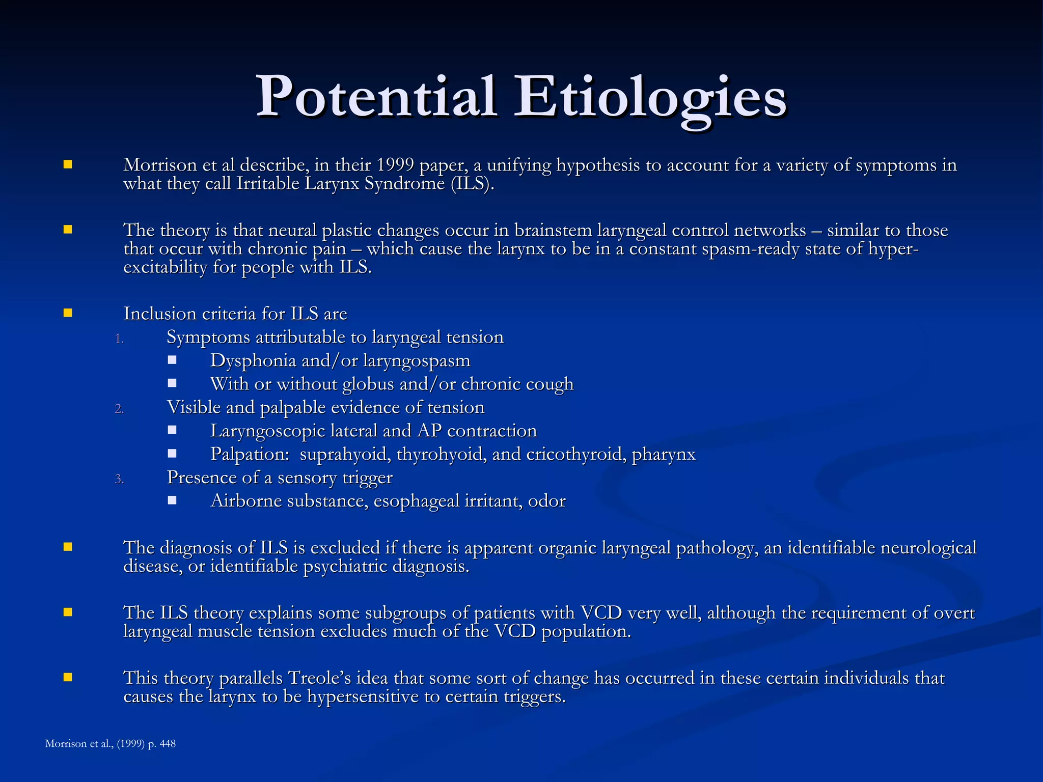 Potential Etiologies Morrison et al describe, in their 1999 paper, a unifying hypothesis to account for a variety of symptoms in what they call Irritable Larynx Syndrome (ILS). The theory is that neural plastic changes occur in brainstem laryngeal control networks – similar to those that occur with chronic pain – which cause the larynx to be in a constant spasm-ready state of hyper-excitability for people with ILS. Inclusion criteria for ILS are  Symptoms attributable to laryngeal tension Dysphonia and/or laryngospasm With or without globus and/or chronic cough Visible and palpable evidence of tension Laryngoscopic lateral and AP contraction Palpation:  suprahyoid, thyrohyoid, and cricothyroid, pharynx Presence of a sensory trigger Airborne substance, esophageal irritant, odor The diagnosis of ILS is excluded if there is apparent organic laryngeal pathology, an identifiable neurological disease, or identifiable psychiatric diagnosis. The ILS theory explains some subgroups of patients with VCD very well, although the requirement of overt laryngeal muscle tension excludes much of the VCD population. This theory parallels Treole’s idea that some sort of change has occurred in these certain individuals that causes the larynx to be hypersensitive to certain triggers. Morrison et al., (1999) p. 448 