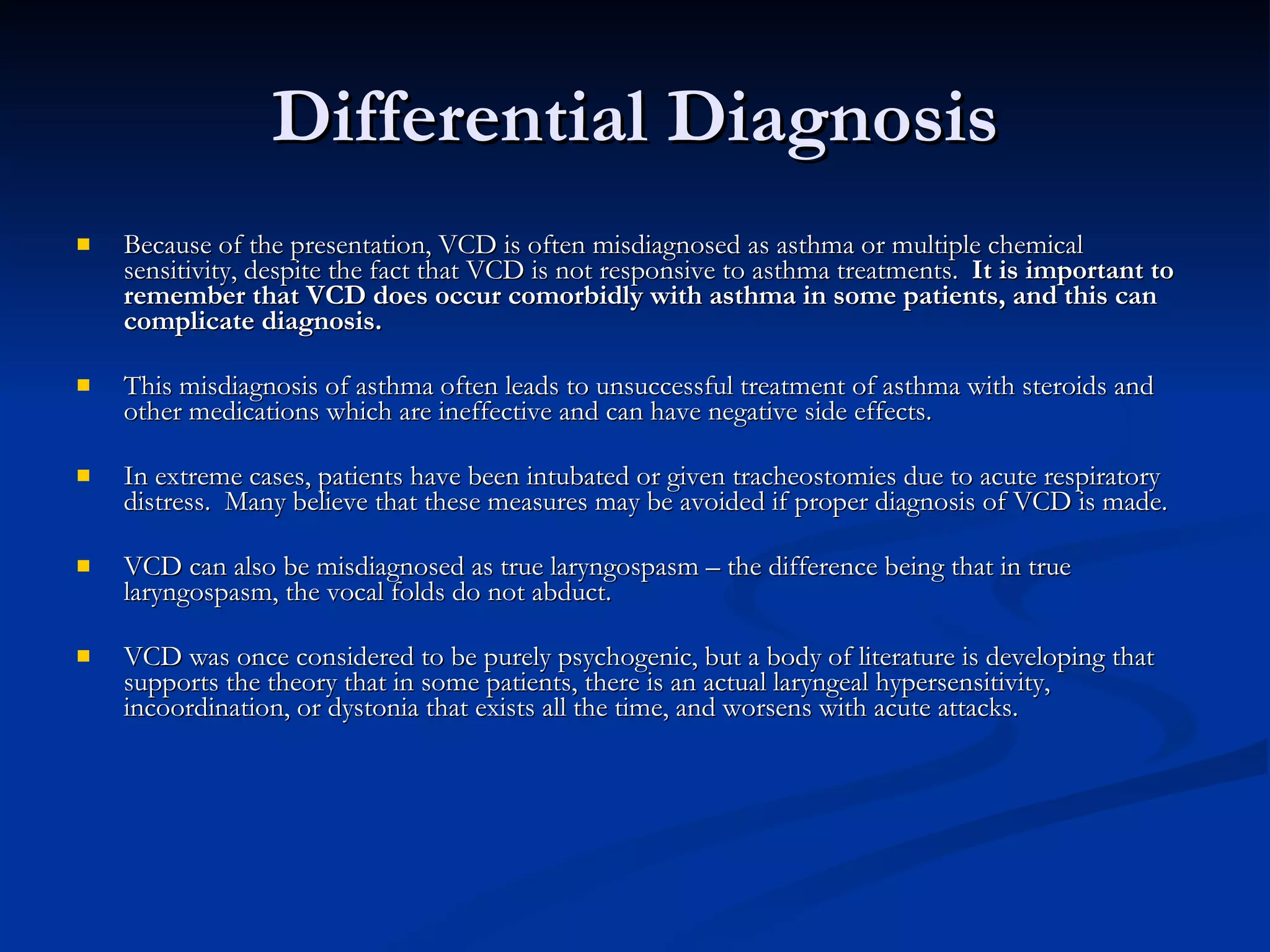 Differential Diagnosis Because of the presentation, VCD is often misdiagnosed as asthma or multiple chemical sensitivity, despite the fact that VCD is not responsive to asthma treatments.  It is important to remember that VCD does occur comorbidly with asthma in some patients, and this can complicate diagnosis. This misdiagnosis of asthma often leads to unsuccessful treatment of asthma with steroids and other medications which are ineffective and can have negative side effects. In extreme cases, patients have been intubated or given tracheostomies due to acute respiratory distress.  Many believe that these measures may be avoided if proper diagnosis of VCD is made. VCD can also be misdiagnosed as true laryngospasm – the difference being that in true laryngospasm, the vocal folds do not abduct. VCD was once considered to be purely psychogenic, but a body of literature is developing that supports the theory that in some patients, there is an actual laryngeal hypersensitivity, incoordination, or dystonia that exists all the time, and worsens with acute attacks. 
