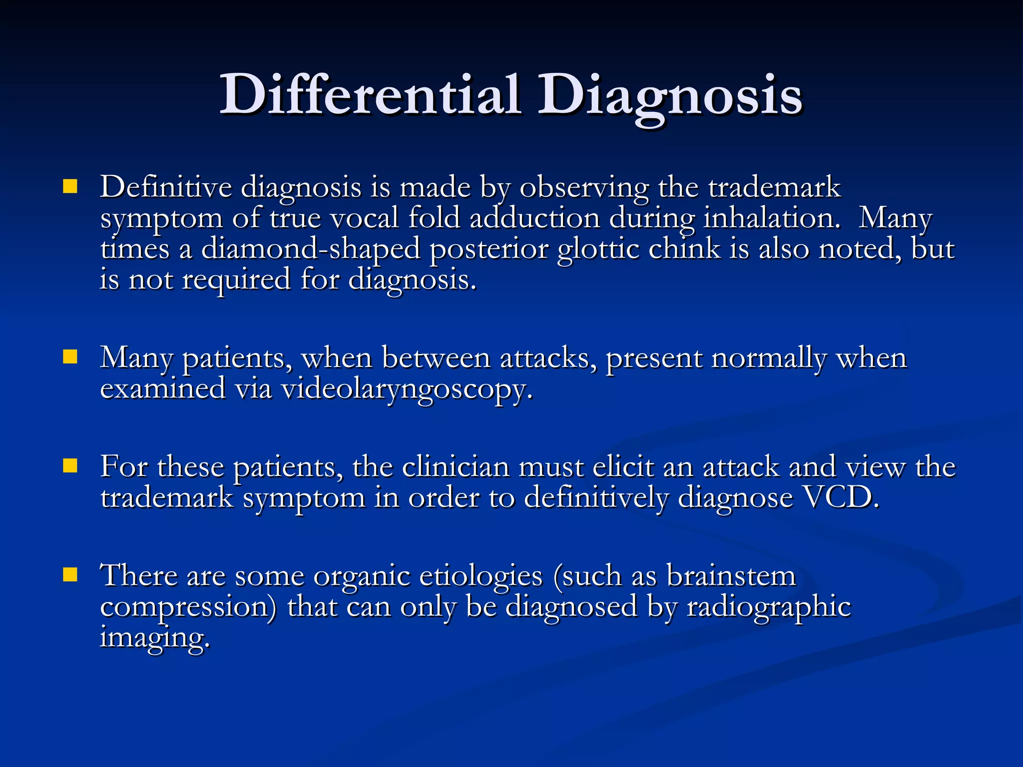 Differential Diagnosis Definitive diagnosis is made by observing the trademark symptom of true vocal fold adduction during inhalation.  Many times a diamond-shaped posterior glottic chink is also noted, but is not required for diagnosis. Many patients, when between attacks, present normally when examined via videolaryngoscopy. For these patients, the clinician must elicit an attack and view the trademark symptom in order to definitively diagnose VCD. There are some organic etiologies (such as brainstem compression) that can only be diagnosed by radiographic imaging. 