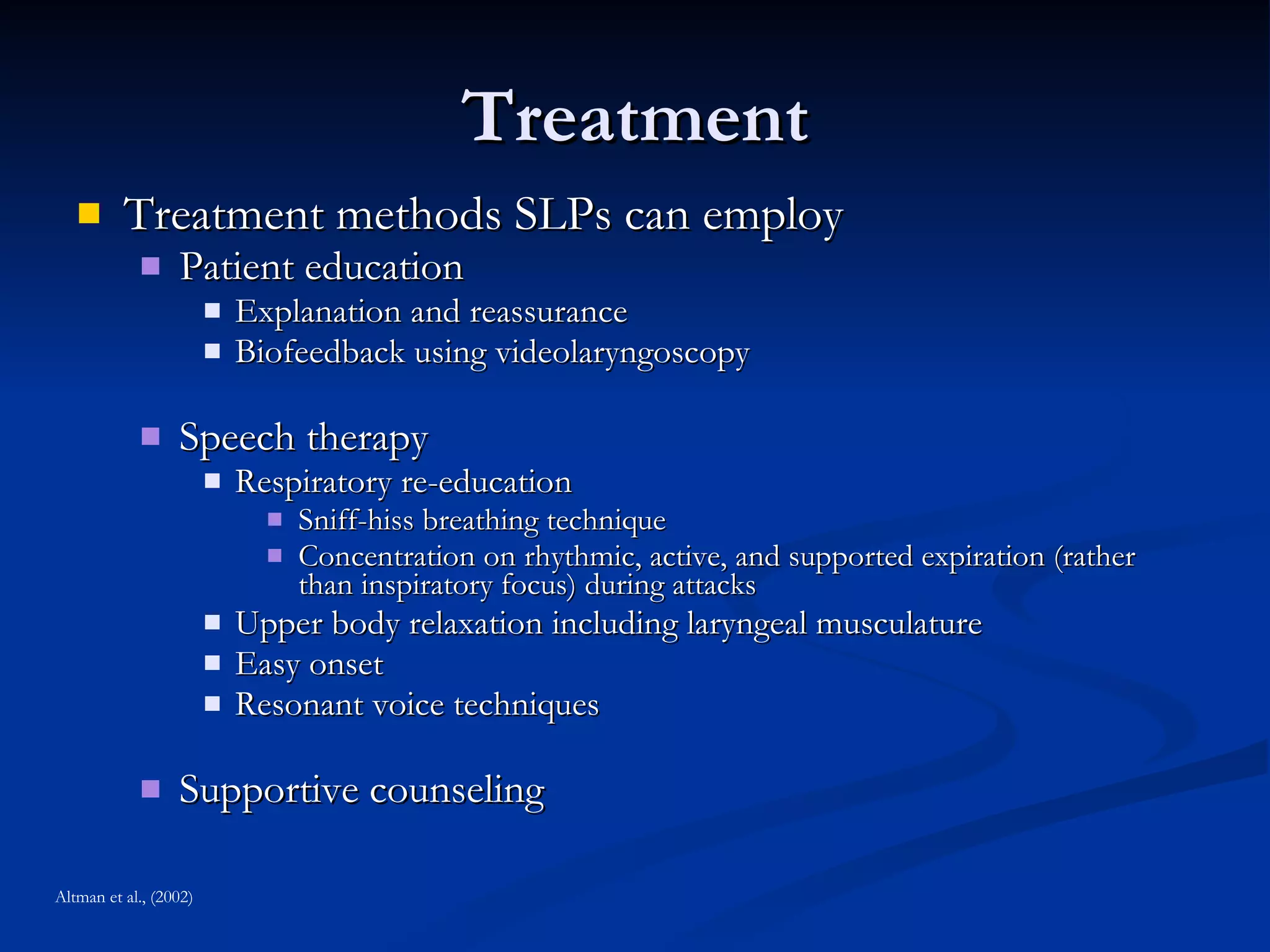 Treatment Treatment methods SLPs can employ Patient education Explanation and reassurance Biofeedback using videolaryngoscopy Speech therapy Respiratory re-education Sniff-hiss breathing technique Concentration on rhythmic, active, and supported expiration (rather than inspiratory focus) during attacks Upper body relaxation including laryngeal musculature Easy onset Resonant voice techniques Supportive counseling Altman et al., (2002) 