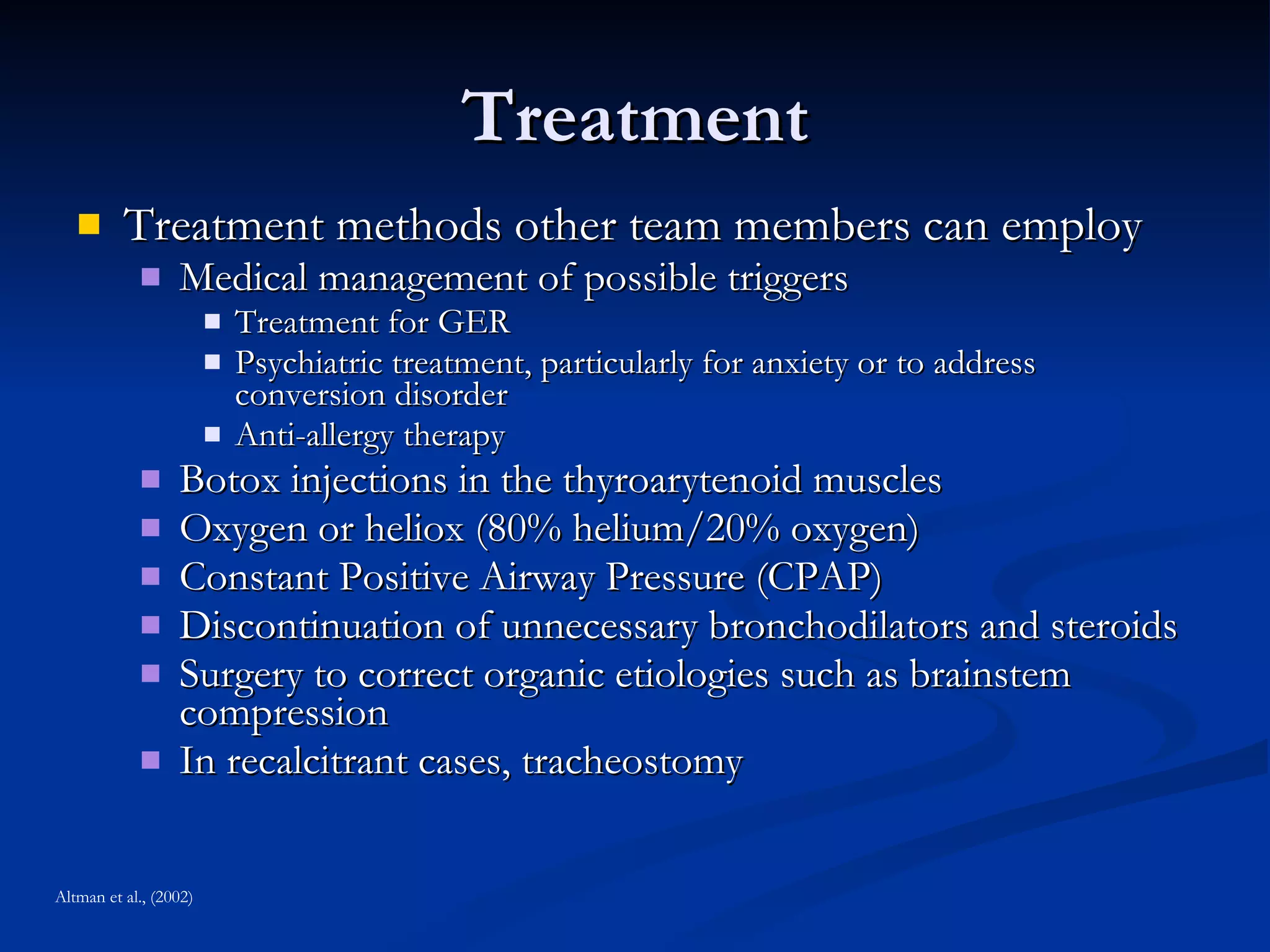 Treatment Treatment methods other team members can employ Medical management of possible triggers Treatment for GER Psychiatric treatment, particularly for anxiety or to address conversion disorder Anti-allergy therapy Botox injections in the thyroarytenoid muscles  Oxygen or heliox (80% helium/20% oxygen) Constant Positive Airway Pressure (CPAP) Discontinuation of unnecessary bronchodilators and steroids Surgery to correct organic etiologies such as brainstem compression In recalcitrant cases, tracheostomy Altman et al., (2002) 