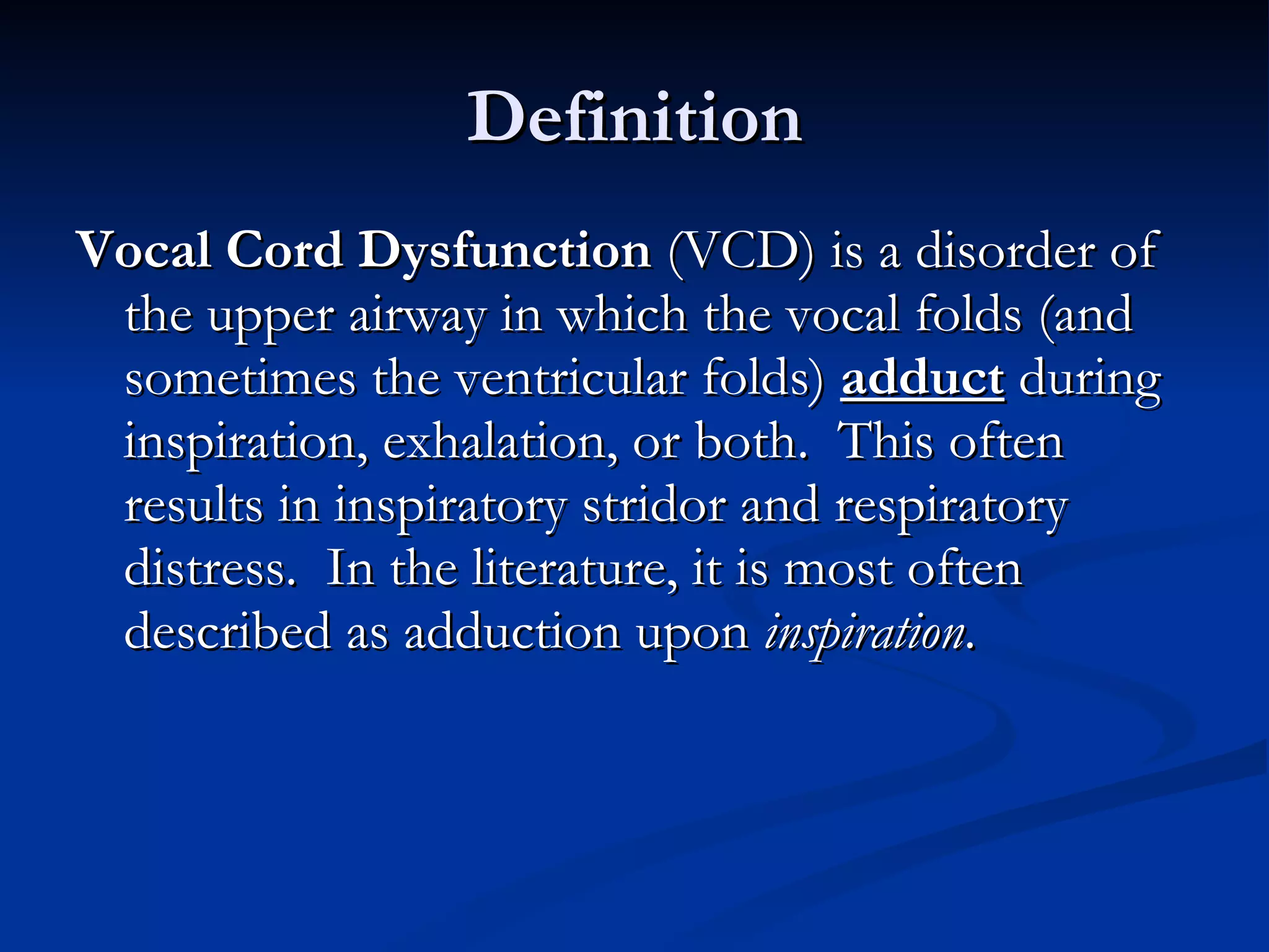 Definition Vocal Cord Dysfunction  (VCD) is a disorder of the upper airway in which the vocal folds (and sometimes the ventricular folds)  adduct  during inspiration, exhalation, or both.  This often results in inspiratory stridor and respiratory distress.  In the literature, it is most often described as adduction upon  inspiration . 