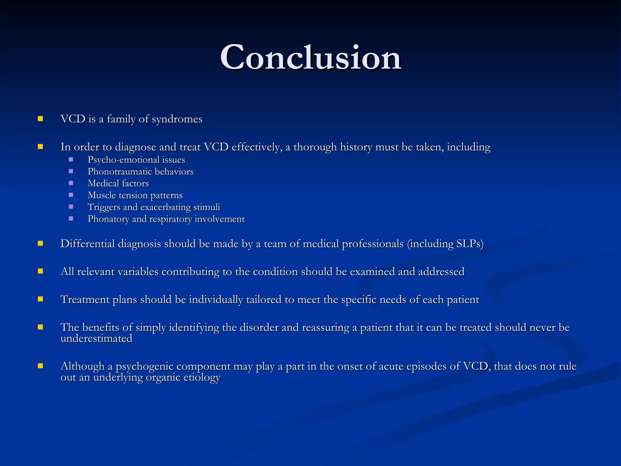 Conclusion VCD is a family of syndromes In order to diagnose and treat VCD effectively, a thorough history must be taken, including Psycho-emotional issues Phonotraumatic behaviors Medical factors Muscle tension patterns Triggers and exacerbating stimuli Phonatory and respiratory involvement Differential diagnosis should be made by a team of medical professionals (including SLPs) All relevant variables contributing to the condition should be examined and addressed Treatment plans should be individually tailored to meet the specific needs of each patient The benefits of simply identifying the disorder and reassuring a patient that it can be treated should never be underestimated Although a psychogenic component may play a part in the onset of acute episodes of VCD, that does not rule out an underlying organic etiology 