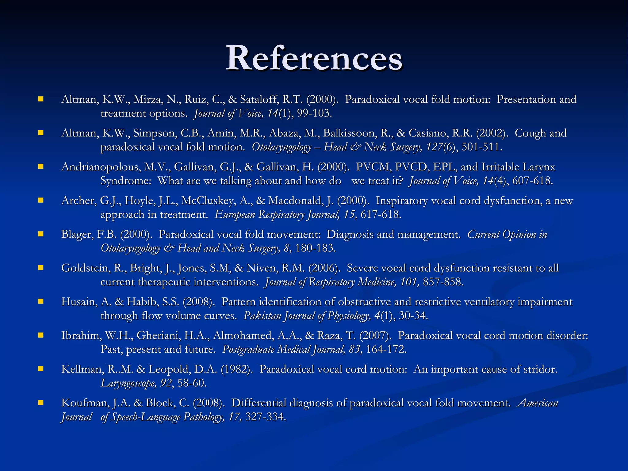 References Altman, K.W., Mirza, N., Ruiz, C., & Sataloff, R.T. (2000).  Paradoxical vocal fold motion:  Presentation and  treatment options.  Journal of Voice, 14 (1), 99-103. Altman, K.W., Simpson, C.B., Amin, M.R., Abaza, M., Balkissoon, R., & Casiano, R.R. (2002).  Cough and  paradoxical vocal fold motion.  Otolaryngology – Head & Neck Surgery, 127 (6), 501-511. Andrianopolous, M.V., Gallivan, G.J., & Gallivan, H. (2000).  PVCM, PVCD, EPL, and Irritable Larynx  Syndrome:  What are we talking about and how do  we treat it?  Journal of Voice, 14 (4), 607-618. Archer, G.J., Hoyle, J.L., McCluskey, A., & Macdonald, J. (2000).  Inspiratory vocal cord dysfunction, a new  approach in treatment.  European Respiratory Journal, 15,  617-618. Blager, F.B. (2000).  Paradoxical vocal fold movement:  Diagnosis and management.  Current Opinion in  Otolaryngology & Head and Neck Surgery, 8,  180-183. Goldstein, R., Bright, J., Jones, S.M, & Niven, R.M. (2006).  Severe vocal cord dysfunction resistant to all  current therapeutic interventions.  Journal of Respiratory Medicine, 101,  857-858. Husain, A. & Habib, S.S. (2008).  Pattern identification of obstructive and restrictive ventilatory impairment  through flow volume curves.  Pakistan Journal of Physiology, 4 (1), 30-34. Ibrahim, W.H., Gheriani, H.A., Almohamed, A.A., & Raza, T. (2007).  Paradoxical vocal cord motion disorder:  Past, present and future.  Postgraduate Medical Journal, 83,  164-172. Kellman, R..M. & Leopold, D.A. (1982).  Paradoxical vocal cord motion:  An important cause of stridor.  Laryngoscope, 92 , 58-60. Koufman, J.A. & Block, C. (2008).  Differential diagnosis of paradoxical vocal fold movement.  American Journal  of Speech-Language Pathology, 17,  327-334. 