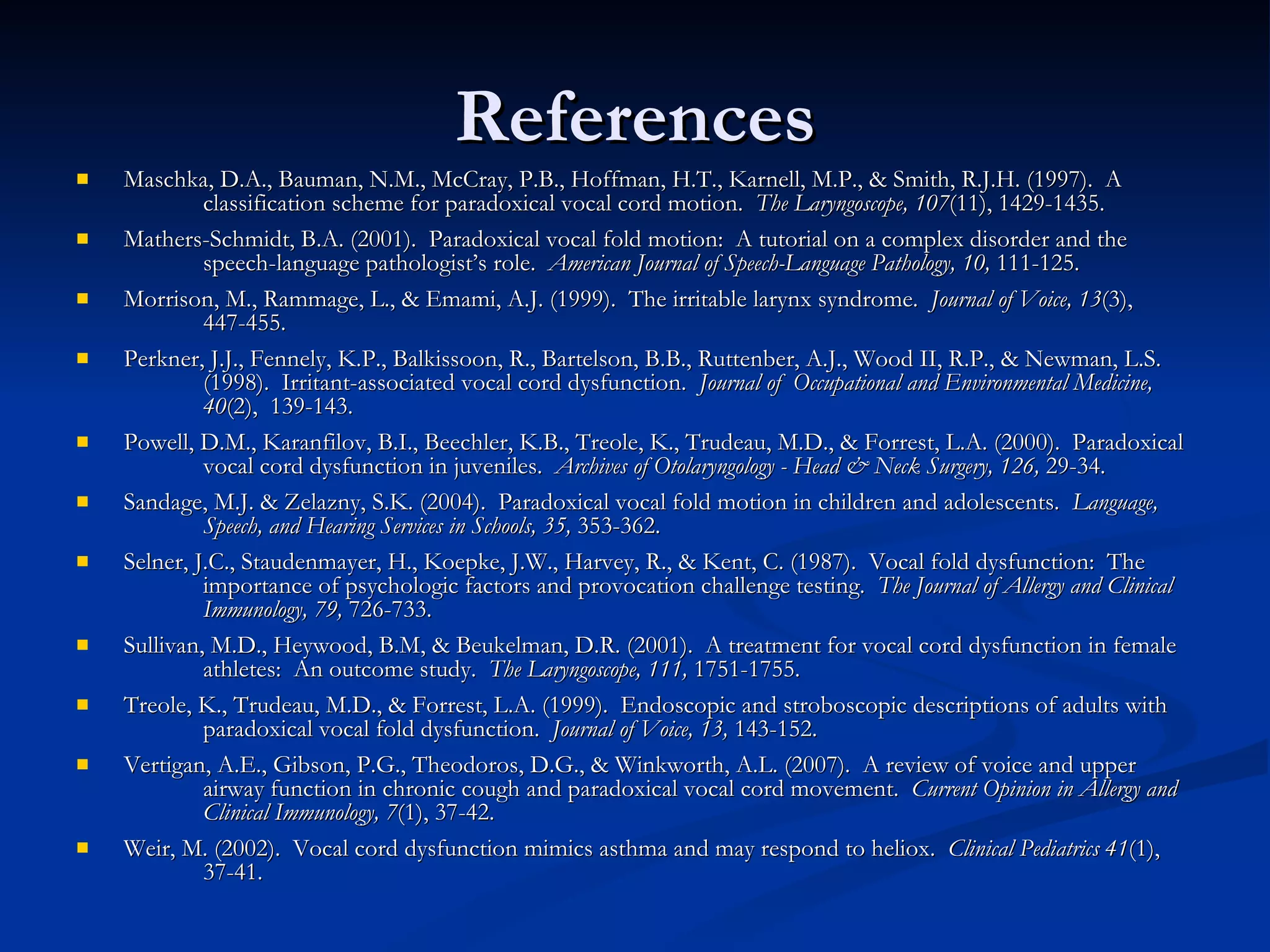 References Maschka, D.A., Bauman, N.M., McCray, P.B., Hoffman, H.T., Karnell, M.P., & Smith, R.J.H. (1997).  A  classification scheme for paradoxical vocal cord motion.  The Laryngoscope, 107 (11), 1429-1435. Mathers-Schmidt, B.A. (2001).  Paradoxical vocal fold motion:  A tutorial on a complex disorder and the  speech-language pathologist’s role.  American Journal of Speech-Language Pathology, 10,  111-125. Morrison, M., Rammage, L., & Emami, A.J. (1999).  The irritable larynx syndrome.  Journal of Voice, 13 (3),  447-455. Perkner, J.J., Fennely, K.P., Balkissoon, R., Bartelson, B.B., Ruttenber, A.J., Wood II, R.P., & Newman, L.S.  (1998).  Irritant-associated vocal cord dysfunction.  Journal of  Occupational and Environmental Medicine,  40 (2),  139-143. Powell, D.M., Karanfilov, B.I., Beechler, K.B., Treole, K., Trudeau, M.D., & Forrest, L.A. (2000).  Paradoxical  vocal cord dysfunction in juveniles.  Archives of Otolaryngology - Head & Neck Surgery, 126,  29-34. Sandage, M.J. & Zelazny, S.K. (2004).  Paradoxical vocal fold motion in children and adolescents.  Language,  Speech, and Hearing Services in Schools, 35,  353-362. Selner, J.C., Staudenmayer, H., Koepke, J.W., Harvey, R., & Kent, C. (1987).  Vocal fold dysfunction:  The  importance of psychologic factors and provocation challenge testing.  The Journal of Allergy and Clinical  Immunology, 79,  726-733. Sullivan, M.D., Heywood, B.M, & Beukelman, D.R. (2001).  A treatment for vocal cord dysfunction in female  athletes:  An outcome study.  The Laryngoscope, 111,  1751-1755. Treole, K., Trudeau, M.D., & Forrest, L.A. (1999).  Endoscopic and stroboscopic descriptions of adults with  paradoxical vocal fold dysfunction.  Journal of Voice, 13,  143-152. Vertigan, A.E., Gibson, P.G., Theodoros, D.G., & Winkworth, A.L. (2007).  A review of voice and upper  airway function in chronic cough and paradoxical vocal cord movement.  Current Opinion in Allergy and  Clinical Immunology, 7 (1), 37-42. Weir, M. (2002).  Vocal cord dysfunction mimics asthma and may respond to heliox.  Clinical Pediatrics 41 (1),  37-41. 
