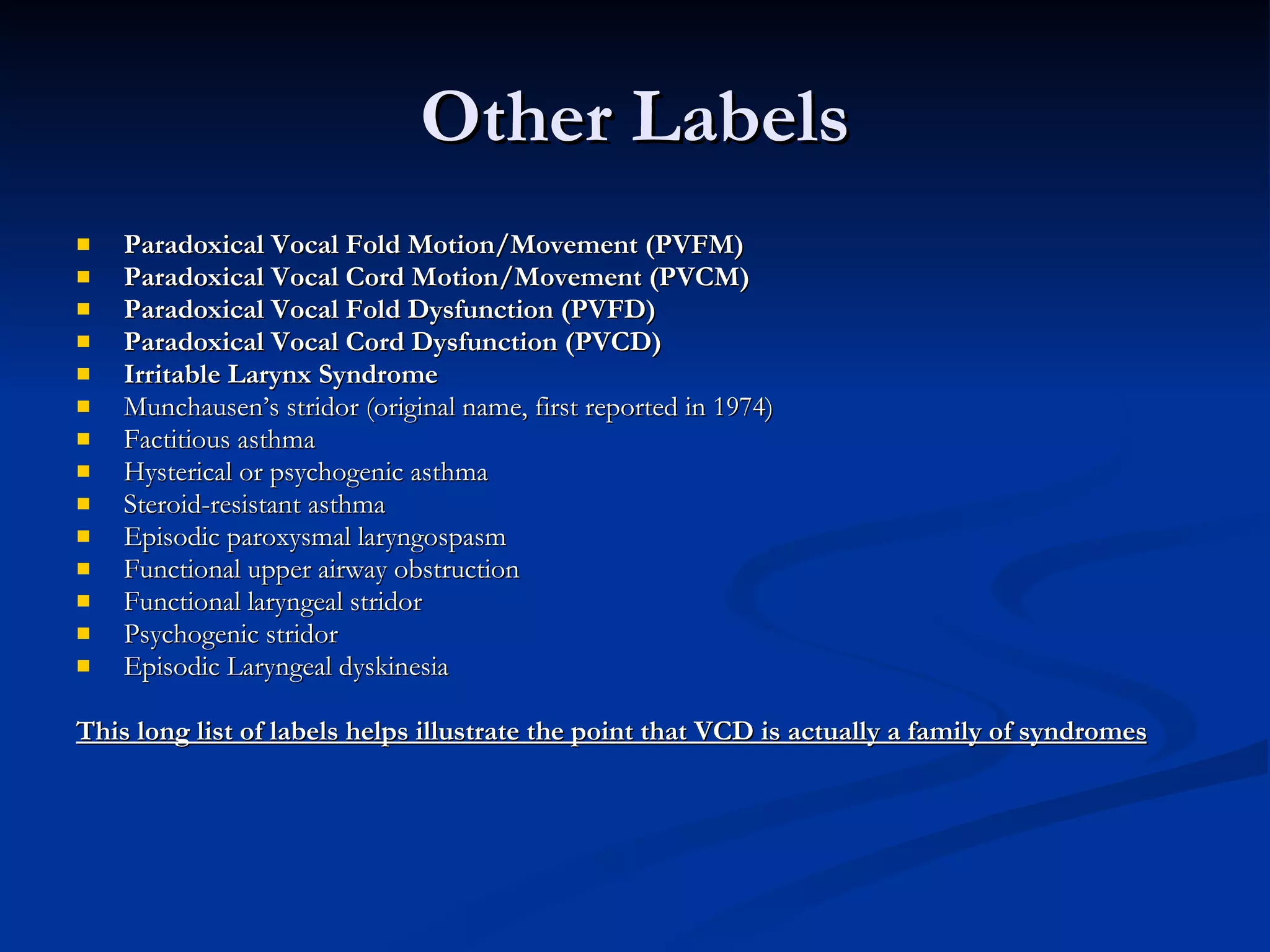 Other Labels Paradoxical Vocal Fold Motion/Movement (PVFM) Paradoxical Vocal Cord Motion/Movement (PVCM) Paradoxical Vocal Fold Dysfunction (PVFD) Paradoxical Vocal Cord Dysfunction (PVCD) Irritable Larynx Syndrome Munchausen’s stridor (original name, first reported in 1974) Factitious asthma Hysterical or psychogenic asthma Steroid-resistant asthma Episodic paroxysmal laryngospasm Functional upper airway obstruction Functional laryngeal stridor Psychogenic stridor Episodic Laryngeal dyskinesia This long list of labels helps illustrate the point that VCD is actually a family of syndromes 